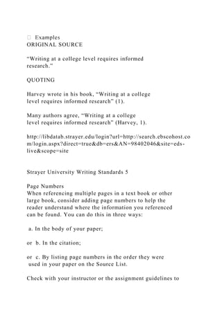 ORIGINAL SOURCE
“Writing at a college level requires informed
research.”
QUOTING
Harvey wrote in his book, “Writing at a college
level requires informed research” (1).
Many authors agree, “Writing at a college
level requires informed research” (Harvey, 1).
http://libdatab.strayer.edu/login?url=http://search.ebscohost.co
m/login.aspx?direct=true&db=ers&AN=98402046&site=eds-
live&scope=site
Strayer University Writing Standards 5
Page Numbers
When referencing multiple pages in a text book or other
large book, consider adding page numbers to help the
reader understand where the information you referenced
can be found. You can do this in three ways:
a. In the body of your paper;
or b. In the citation;
or c. By listing page numbers in the order they were
used in your paper on the Source List.
Check with your instructor or the assignment guidelines to
 