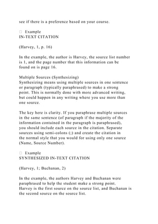 see if there is a preference based on your course.
IN-TEXT CITATION
(Harvey, 1, p. 16)
In the example, the author is Harvey, the source list number
is 1, and the page number that this information can be
found on is page 16.
Multiple Sources (Synthesizing)
Synthesizing means using multiple sources in one sentence
or paragraph (typically paraphrased) to make a strong
point. This is normally done with more advanced writing,
but could happen in any writing where you use more than
one source.
The key here is clarity. If you paraphrase multiple sources
in the same sentence (of paragraph if the majority of the
information contained in the paragraph is paraphrased),
you should include each source in the citation. Separate
sources using semi-colons (;) and create the citation in
the normal style that you would for using only one source
(Name, Source Number).
SYNTHESIZED IN-TEXT CITATION
(Harvey, 1; Buchanan, 2)
In the example, the authors Harvey and Buchanan were
paraphrased to help the student make a strong point.
Harvey is the first source on the source list, and Buchanan is
the second source on the source list.
 