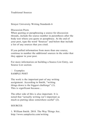 Traditional Sources
Strayer University Writing Standards 6
Discussion Posts
When quoting or paraphrasing a source for discussion
threads, include the source number in parenthesis after the
body text where you quote or paraphrase. At the end of
your post, type the word “Sources” and below that include
a list of any sources that you cited.
If you pulled information from more than one source,
continue to number the additional sources in the order that
they appear in your post.
For more information on building a Source List Entry, see
Source List section.
SAMPLE POST
The work is the important part of any writing
assignment. According to Smith, “writing
things down is the biggest challenge” (1).
This is significant because…
The other side of this is also important. It is
noted that “actually writing isn’t important as
much as putting ideas somewhere useful” (2).
SOURCES
1. William Smith. 2018. The Way Things Are.
http://www.samplesite.com/writing
 