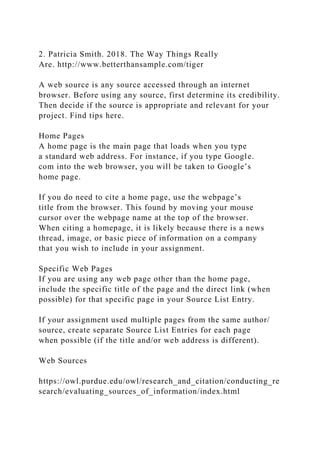2. Patricia Smith. 2018. The Way Things Really
Are. http://www.betterthansample.com/tiger
A web source is any source accessed through an internet
browser. Before using any source, first determine its credibility.
Then decide if the source is appropriate and relevant for your
project. Find tips here.
Home Pages
A home page is the main page that loads when you type
a standard web address. For instance, if you type Google.
com into the web browser, you will be taken to Google’s
home page.
If you do need to cite a home page, use the webpage’s
title from the browser. This found by moving your mouse
cursor over the webpage name at the top of the browser.
When citing a homepage, it is likely because there is a news
thread, image, or basic piece of information on a company
that you wish to include in your assignment.
Specific Web Pages
If you are using any web page other than the home page,
include the specific title of the page and the direct link (when
possible) for that specific page in your Source List Entry.
If your assignment used multiple pages from the same author/
source, create separate Source List Entries for each page
when possible (if the title and/or web address is different).
Web Sources
https://owl.purdue.edu/owl/research_and_citation/conducting_re
search/evaluating_sources_of_information/index.html
 