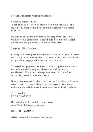 Strayer University Writing Standards 7
Effective Internet Links
When sharing a link to an article with your instructor and
classmates, start with a brief summary and why you chose
to share it.
Be sure to check the link you’re posting to be sure it will
work for your classmates. They should be able to just click
on the link and go directly to your shared site.
Share vs. URL Options
Cutting and pasting the URL (web address) from your browser
may not allow others to view your source. This makes it hard
for people to engage with the content you used.
To avoid this problem, look for a “share” option and choose
that when possible so your classmates and professor
get the full, direct link. Always test your link(s) before
submitting to make sure they work.
If you cannot properly share the link, include the article as an
attachment. Interested classmates and your professor can
reference the article shared as an attachment. Find tips here.
POOR EXAMPLE
Hey check out this article: http://www.
Jobs4You.FED/Jobs_u_can_get
BETTER EXAMPLE
After reading the textbook this week, I
 