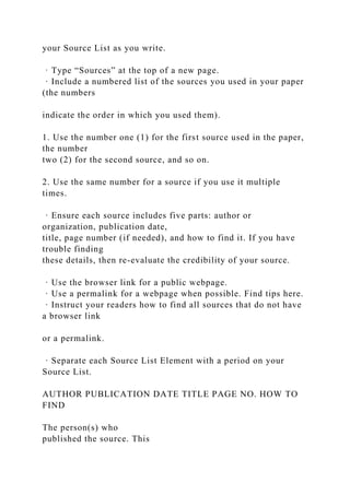 your Source List as you write.
· Type “Sources” at the top of a new page.
· Include a numbered list of the sources you used in your paper
(the numbers
indicate the order in which you used them).
1. Use the number one (1) for the first source used in the paper,
the number
two (2) for the second source, and so on.
2. Use the same number for a source if you use it multiple
times.
· Ensure each source includes five parts: author or
organization, publication date,
title, page number (if needed), and how to find it. If you have
trouble finding
these details, then re-evaluate the credibility of your source.
· Use the browser link for a public webpage.
· Use a permalink for a webpage when possible. Find tips here.
· Instruct your readers how to find all sources that do not have
a browser link
or a permalink.
· Separate each Source List Element with a period on your
Source List.
AUTHOR PUBLICATION DATE TITLE PAGE NO. HOW TO
FIND
The person(s) who
published the source. This
 