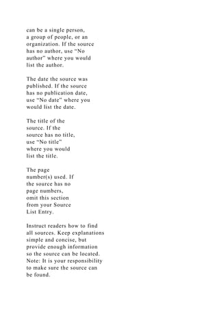 can be a single person,
a group of people, or an
organization. If the source
has no author, use “No
author” where you would
list the author.
The date the source was
published. If the source
has no publication date,
use “No date” where you
would list the date.
The title of the
source. If the
source has no title,
use “No title”
where you would
list the title.
The page
number(s) used. If
the source has no
page numbers,
omit this section
from your Source
List Entry.
Instruct readers how to find
all sources. Keep explanations
simple and concise, but
provide enough information
so the source can be located.
Note: It is your responsibility
to make sure the source can
be found.
 