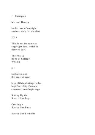 Michael Harvey
In the case of multiple
authors, only list the first.
2013
This is not the same as
copyright date, which is
denoted by ©
The Nuts &
Bolts of College
Writing
p. 1
Include p. and
the page(s) used.
http://libdatab.strayer.edu/
login?url=http://search.
ebscohost.com/login.aspx
Setting Up the
Source List Page
Creating a
Source List Entry
Source List Elements
 