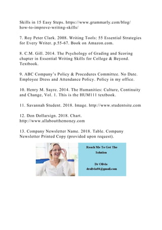 Skills in 15 Easy Steps. https://www.grammarly.com/blog/
how-to-improve-writing-skills/
7. Roy Peter Clark. 2008. Writing Tools: 55 Essential Strategies
for Every Writer. p.55-67. Book on Amazon.com.
8. C.M. Gill. 2014. The Psychology of Grading and Scoring
chapter in Essential Writing Skills for College & Beyond.
Textbook.
9. ABC Company’s Policy & Procedures Committee. No Date.
Employee Dress and Attendance Policy. Policy in my office.
10. Henry M. Sayre. 2014. The Humanities: Culture, Continuity
and Change, Vol. 1. This is the HUM111 textbook.
11. Savannah Student. 2018. Image. http://www.studentsite.com
12. Don Dollarsign. 2018. Chart.
http://www.allaboutthemoney.com
13. Company Newsletter Name. 2018. Table. Company
Newsletter Printed Copy (provided upon request).
 