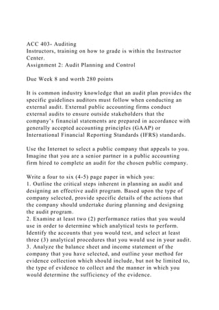 ACC 403- Auditing
Instructors, training on how to grade is within the Instructor
Center.
Assignment 2: Audit Planning and Control
Due Week 8 and worth 280 points
It is common industry knowledge that an audit plan provides the
specific guidelines auditors must follow when conducting an
external audit. External public accounting firms conduct
external audits to ensure outside stakeholders that the
company’s financial statements are prepared in accordance with
generally accepted accounting principles (GAAP) or
International Financial Reporting Standards (IFRS) standards.
Use the Internet to select a public company that appeals to you.
Imagine that you are a senior partner in a public accounting
firm hired to complete an audit for the chosen public company.
Write a four to six (4-5) page paper in which you:
1. Outline the critical steps inherent in planning an audit and
designing an effective audit program. Based upon the type of
company selected, provide specific details of the actions that
the company should undertake during planning and designing
the audit program.
2. Examine at least two (2) performance ratios that you would
use in order to determine which analytical tests to perform.
Identify the accounts that you would test, and select at least
three (3) analytical procedures that you would use in your audit.
3. Analyze the balance sheet and income statement of the
company that you have selected, and outline your method for
evidence collection which should include, but not be limited to,
the type of evidence to collect and the manner in which you
would determine the sufficiency of the evidence.
 