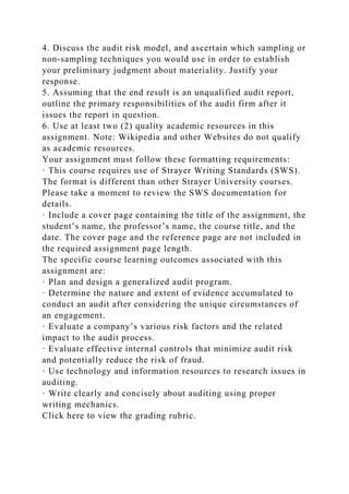 4. Discuss the audit risk model, and ascertain which sampling or
non-sampling techniques you would use in order to establish
your preliminary judgment about materiality. Justify your
response.
5. Assuming that the end result is an unqualified audit report,
outline the primary responsibilities of the audit firm after it
issues the report in question.
6. Use at least two (2) quality academic resources in this
assignment. Note: Wikipedia and other Websites do not qualify
as academic resources.
Your assignment must follow these formatting requirements:
· This course requires use of Strayer Writing Standards (SWS).
The format is different than other Strayer University courses.
Please take a moment to review the SWS documentation for
details.
· Include a cover page containing the title of the assignment, the
student’s name, the professor’s name, the course title, and the
date. The cover page and the reference page are not included in
the required assignment page length.
The specific course learning outcomes associated with this
assignment are:
· Plan and design a generalized audit program.
· Determine the nature and extent of evidence accumulated to
conduct an audit after considering the unique circumstances of
an engagement.
· Evaluate a company’s various risk factors and the related
impact to the audit process.
· Evaluate effective internal controls that minimize audit risk
and potentially reduce the risk of fraud.
· Use technology and information resources to research issues in
auditing.
· Write clearly and concisely about auditing using proper
writing mechanics.
Click here to view the grading rubric.
 
