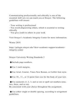 Communicating professionally and ethically is one of the
essential skill sets we can teach you at Strayer. The following
guidelines will ensure:
· Your writing is professional
· You avoid plagiarizing others, which is essential to writing
ethically
· You give credit to others in your work
Visit Strayer’s Academic Integrity Center for more information.
Winter 2019
https://pslogin.strayer.edu/?dest=academic-support/academic-
integrity-center
Strayer University Writing Standards 2
� Include page numbers.
� Use 1-inch margins.
� Use Arial, Courier, Times New Roman, or Calibri font style.
� Use 10-, 11-, or 12-point font size for the body of your text.
� Use numerals (1, 2, 3, and so on) or spell out numbers (one,
two, three, and so on).
Be consistent with your choice throughout the assignment.
� Use either single or double spacing, according to assignment
guidelines.
 