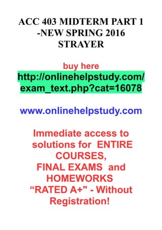 ACC 403 MIDTERM PART 1
-NEW SPRING 2016
STRAYER
buy here
http://onlinehelpstudy.com/
exam_text.php?cat=16078
www.onlinehelpstudy.com
Immediate access to
solutions for ENTIRE
COURSES,
FINAL EXAMS and
HOMEWORKS
“RATED A+" - Without
Registration!
 