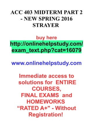 ACC 403 MIDTERM PART 2
- NEW SPRING 2016
STRAYER
buy here
http://onlinehelpstudy.com/
exam_text.php?cat=16079
www.onlinehelpstudy.com
Immediate access to
solutions for ENTIRE
COURSES,
FINAL EXAMS and
HOMEWORKS
“RATED A+" - Without
Registration!
 