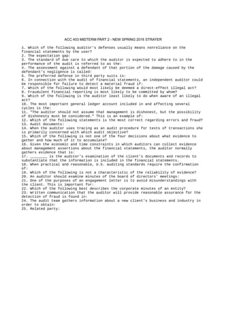 ACC 403 MIDTERM PART 2 - NEW SPRING 2016 STRAYER
1. Which of the following auditor's defenses usually means nonreliance on the
financial statements by the user?
2. The expectation gap:
3. The standard of due care to which the auditor is expected to adhere to in the
performance of the audit is referred to as the:
4. The assessment against a defendant of that portion of the damage caused by the
defendant's negligence is called:
5. The preferred defense in third party suits is:
6. In connection with the audit of financial statements, an independent auditor could
be responsible for failure to detect a material fraud if:
7. Which of the following would most likely be deemed a direct-effect illegal act?
8. Fraudulent financial reporting is most likely to be committed by whom?
9. Which of the following is the auditor least likely to do when aware of an illegal
act?
10. The most important general ledger account included in and affecting several
cycles is the:
11. "The auditor should not assume that management is dishonest, but the possibility
of dishonesty must be considered." This is an example of:
12. Which of the following statements is the most correct regarding errors and fraud?
13. Audit documents:
14. When the auditor uses tracing as an audit procedure for tests of transactions she
is primarily concerned with which audit objective?
15. Which of the following is not one of the four decisions about what evidence to
gather and how much of it to accumulate?
16. Given the economic and time constraints in which auditors can collect evidence
about management assertions about the financial statements, the auditor normally
gathers evidence that is:
17. ________ is the auditor's examination of the client's documents and records to
substantiate that the information is included in the financial statements.
18. When practical and reasonable, U.S. auditing standards require the confirmation
of:
19. Which of the following is not a characteristic of the reliability of evidence?
20. An auditor should examine minutes of the board of directors' meetings:
21. One of the purposes of an engagement letter is to avoid misunderstandings with
the client. This is important for:
22. Which of the following best describes the corporate minutes of an entity?
23. Written communication that the auditor will provide reasonable assurance for the
detection of fraud is found in:
24. The audit team gathers information about a new client's business and industry in
order to obtain:
25. Related party:
 