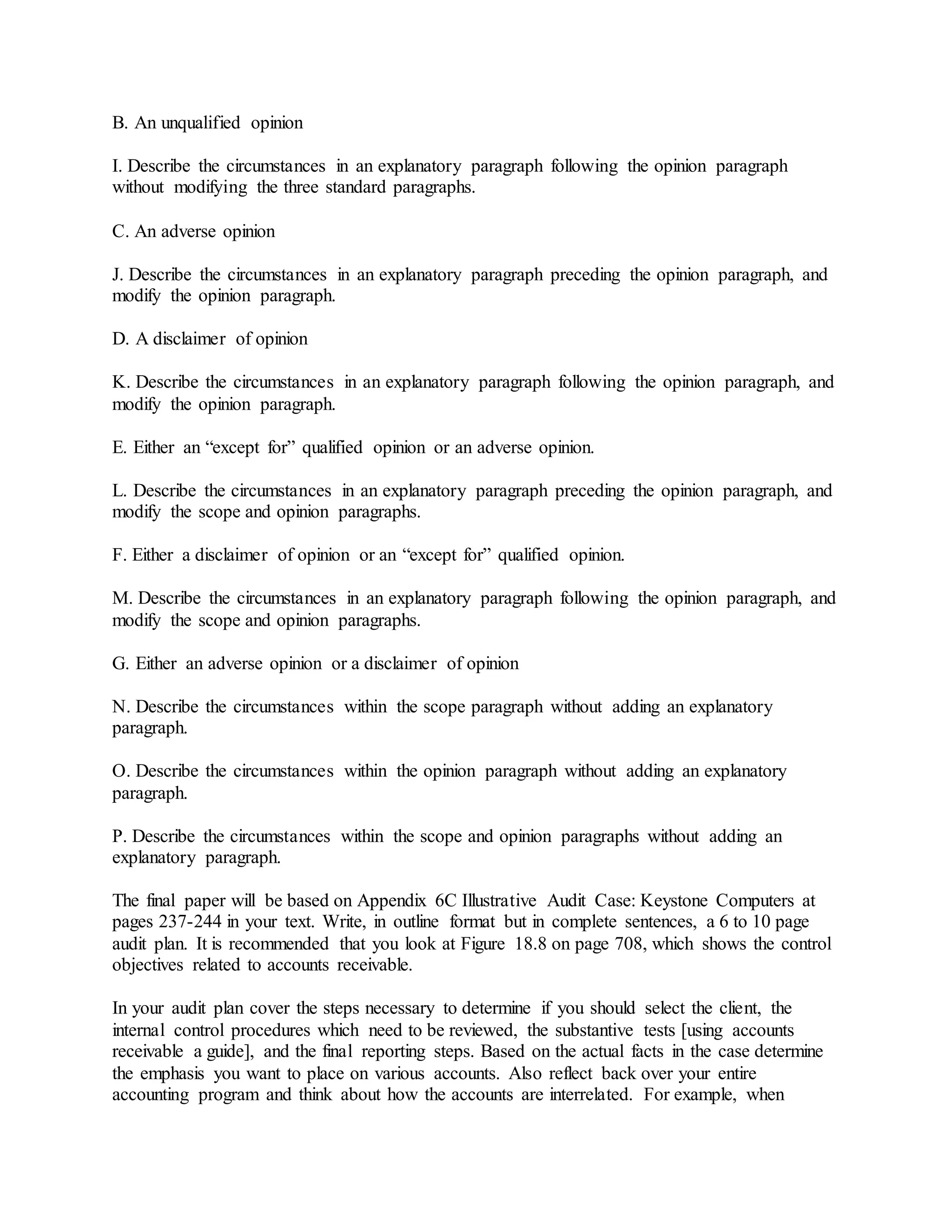 B. An unqualified opinion
I. Describe the circumstances in an explanatory paragraph following the opinion paragraph
without modifying the three standard paragraphs.
C. An adverse opinion
J. Describe the circumstances in an explanatory paragraph preceding the opinion paragraph, and
modify the opinion paragraph.
D. A disclaimer of opinion
K. Describe the circumstances in an explanatory paragraph following the opinion paragraph, and
modify the opinion paragraph.
E. Either an “except for” qualified opinion or an adverse opinion.
L. Describe the circumstances in an explanatory paragraph preceding the opinion paragraph, and
modify the scope and opinion paragraphs.
F. Either a disclaimer of opinion or an “except for” qualified opinion.
M. Describe the circumstances in an explanatory paragraph following the opinion paragraph, and
modify the scope and opinion paragraphs.
G. Either an adverse opinion or a disclaimer of opinion
N. Describe the circumstances within the scope paragraph without adding an explanatory
paragraph.
O. Describe the circumstances within the opinion paragraph without adding an explanatory
paragraph.
P. Describe the circumstances within the scope and opinion paragraphs without adding an
explanatory paragraph.
The final paper will be based on Appendix 6C Illustrative Audit Case: Keystone Computers at
pages 237-244 in your text. Write, in outline format but in complete sentences, a 6 to 10 page
audit plan. It is recommended that you look at Figure 18.8 on page 708, which shows the control
objectives related to accounts receivable.
In your audit plan cover the steps necessary to determine if you should select the client, the
internal control procedures which need to be reviewed, the substantive tests [using accounts
receivable a guide], and the final reporting steps. Based on the actual facts in the case determine
the emphasis you want to place on various accounts. Also reflect back over your entire
accounting program and think about how the accounts are interrelated. For example, when
 