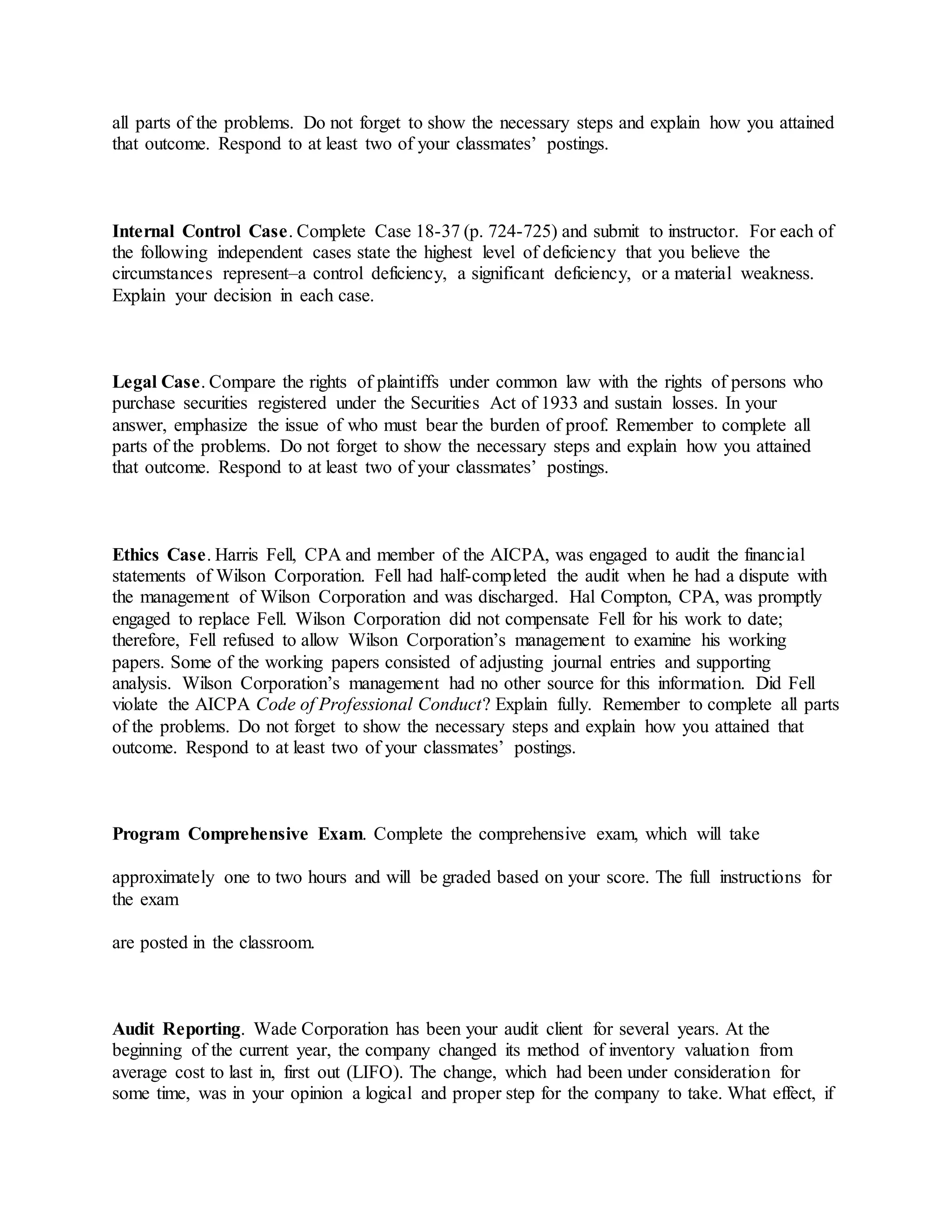 all parts of the problems. Do not forget to show the necessary steps and explain how you attained
that outcome. Respond to at least two of your classmates’ postings.
Internal Control Case. Complete Case 18-37 (p. 724-725) and submit to instructor. For each of
the following independent cases state the highest level of deficiency that you believe the
circumstances represent–a control deficiency, a significant deficiency, or a material weakness.
Explain your decision in each case.
Legal Case. Compare the rights of plaintiffs under common law with the rights of persons who
purchase securities registered under the Securities Act of 1933 and sustain losses. In your
answer, emphasize the issue of who must bear the burden of proof. Remember to complete all
parts of the problems. Do not forget to show the necessary steps and explain how you attained
that outcome. Respond to at least two of your classmates’ postings.
Ethics Case. Harris Fell, CPA and member of the AICPA, was engaged to audit the financial
statements of Wilson Corporation. Fell had half-completed the audit when he had a dispute with
the management of Wilson Corporation and was discharged. Hal Compton, CPA, was promptly
engaged to replace Fell. Wilson Corporation did not compensate Fell for his work to date;
therefore, Fell refused to allow Wilson Corporation’s management to examine his working
papers. Some of the working papers consisted of adjusting journal entries and supporting
analysis. Wilson Corporation’s management had no other source for this information. Did Fell
violate the AICPA Code of Professional Conduct? Explain fully. Remember to complete all parts
of the problems. Do not forget to show the necessary steps and explain how you attained that
outcome. Respond to at least two of your classmates’ postings.
Program Comprehensive Exam. Complete the comprehensive exam, which will take
approximately one to two hours and will be graded based on your score. The full instructions for
the exam
are posted in the classroom.
Audit Reporting. Wade Corporation has been your audit client for several years. At the
beginning of the current year, the company changed its method of inventory valuation from
average cost to last in, first out (LIFO). The change, which had been under consideration for
some time, was in your opinion a logical and proper step for the company to take. What effect, if
 