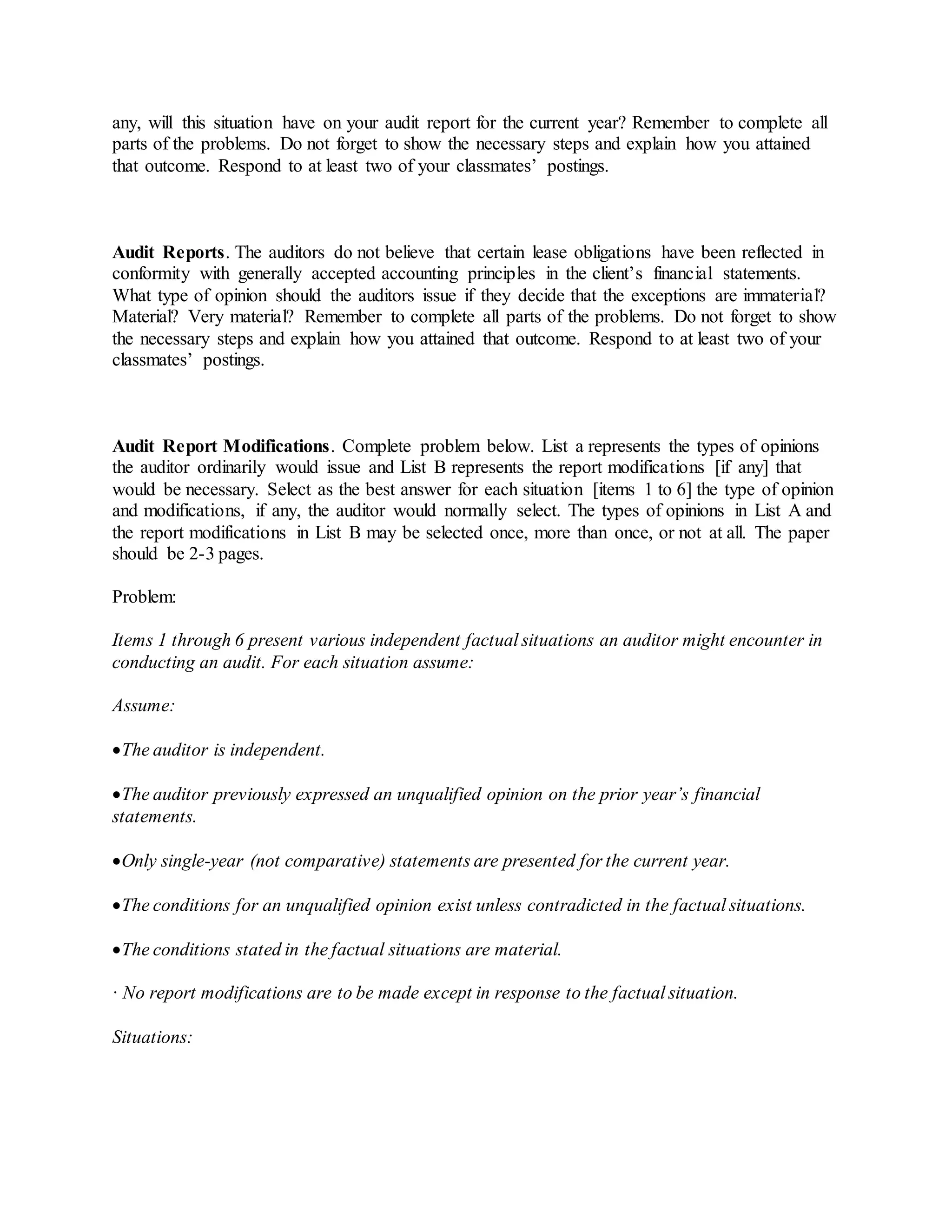 any, will this situation have on your audit report for the current year? Remember to complete all
parts of the problems. Do not forget to show the necessary steps and explain how you attained
that outcome. Respond to at least two of your classmates’ postings.
Audit Reports. The auditors do not believe that certain lease obligations have been reflected in
conformity with generally accepted accounting principles in the client’s financial statements.
What type of opinion should the auditors issue if they decide that the exceptions are immaterial?
Material? Very material? Remember to complete all parts of the problems. Do not forget to show
the necessary steps and explain how you attained that outcome. Respond to at least two of your
classmates’ postings.
Audit Report Modifications. Complete problem below. List a represents the types of opinions
the auditor ordinarily would issue and List B represents the report modifications [if any] that
would be necessary. Select as the best answer for each situation [items 1 to 6] the type of opinion
and modifications, if any, the auditor would normally select. The types of opinions in List A and
the report modifications in List B may be selected once, more than once, or not at all. The paper
should be 2-3 pages.
Problem:
Items 1 through 6 present various independent factual situations an auditor might encounter in
conducting an audit. For each situation assume:
Assume:
The auditor is independent.
The auditor previously expressed an unqualified opinion on the prior year’s financial
statements.
Only single-year (not comparative) statements are presented for the current year.
The conditions for an unqualified opinion exist unless contradicted in the factual situations.
The conditions stated in the factual situations are material.
· No report modifications are to be made except in response to the factual situation.
Situations:
 