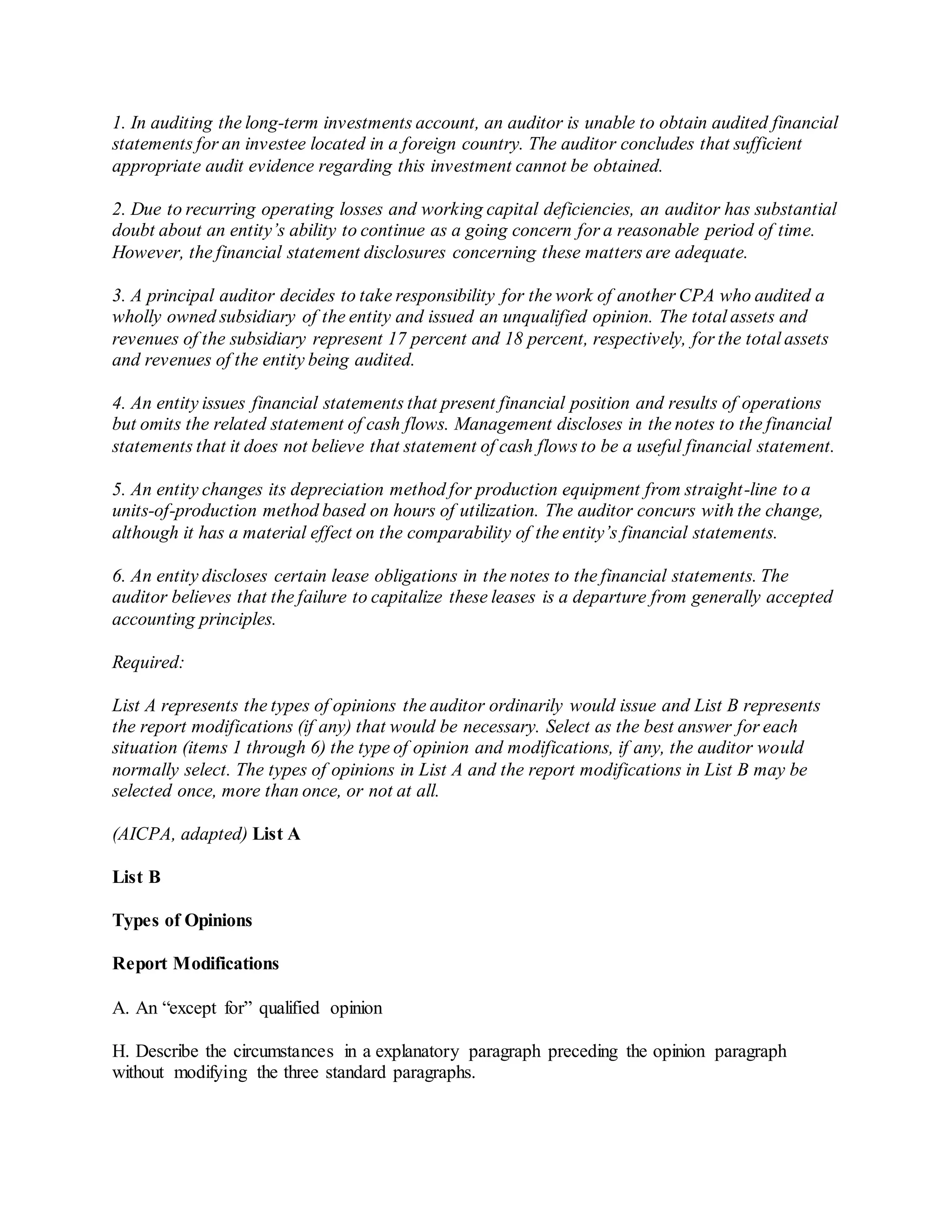 1. In auditing the long-term investments account, an auditor is unable to obtain audited financial
statements for an investee located in a foreign country. The auditor concludes that sufficient
appropriate audit evidence regarding this investment cannot be obtained.
2. Due to recurring operating losses and working capital deficiencies, an auditor has substantial
doubt about an entity’s ability to continue as a going concern for a reasonable period of time.
However, the financial statement disclosures concerning these matters are adequate.
3. A principal auditor decides to take responsibility for the work of another CPA who audited a
wholly owned subsidiary of the entity and issued an unqualified opinion. The total assets and
revenues of the subsidiary represent 17 percent and 18 percent, respectively, for the total assets
and revenues of the entity being audited.
4. An entity issues financial statements that present financial position and results of operations
but omits the related statement of cash flows. Management discloses in the notes to the financial
statements that it does not believe that statement of cash flows to be a useful financial statement.
5. An entity changes its depreciation method for production equipment from straight-line to a
units-of-production method based on hours of utilization. The auditor concurs with the change,
although it has a material effect on the comparability of the entity’s financial statements.
6. An entity discloses certain lease obligations in the notes to the financial statements. The
auditor believes that the failure to capitalize these leases is a departure from generally accepted
accounting principles.
Required:
List A represents the types of opinions the auditor ordinarily would issue and List B represents
the report modifications (if any) that would be necessary. Select as the best answer for each
situation (items 1 through 6) the type of opinion and modifications, if any, the auditor would
normally select. The types of opinions in List A and the report modifications in List B may be
selected once, more than once, or not at all.
(AICPA, adapted) List A
List B
Types of Opinions
Report Modifications
A. An “except for” qualified opinion
H. Describe the circumstances in a explanatory paragraph preceding the opinion paragraph
without modifying the three standard paragraphs.
 