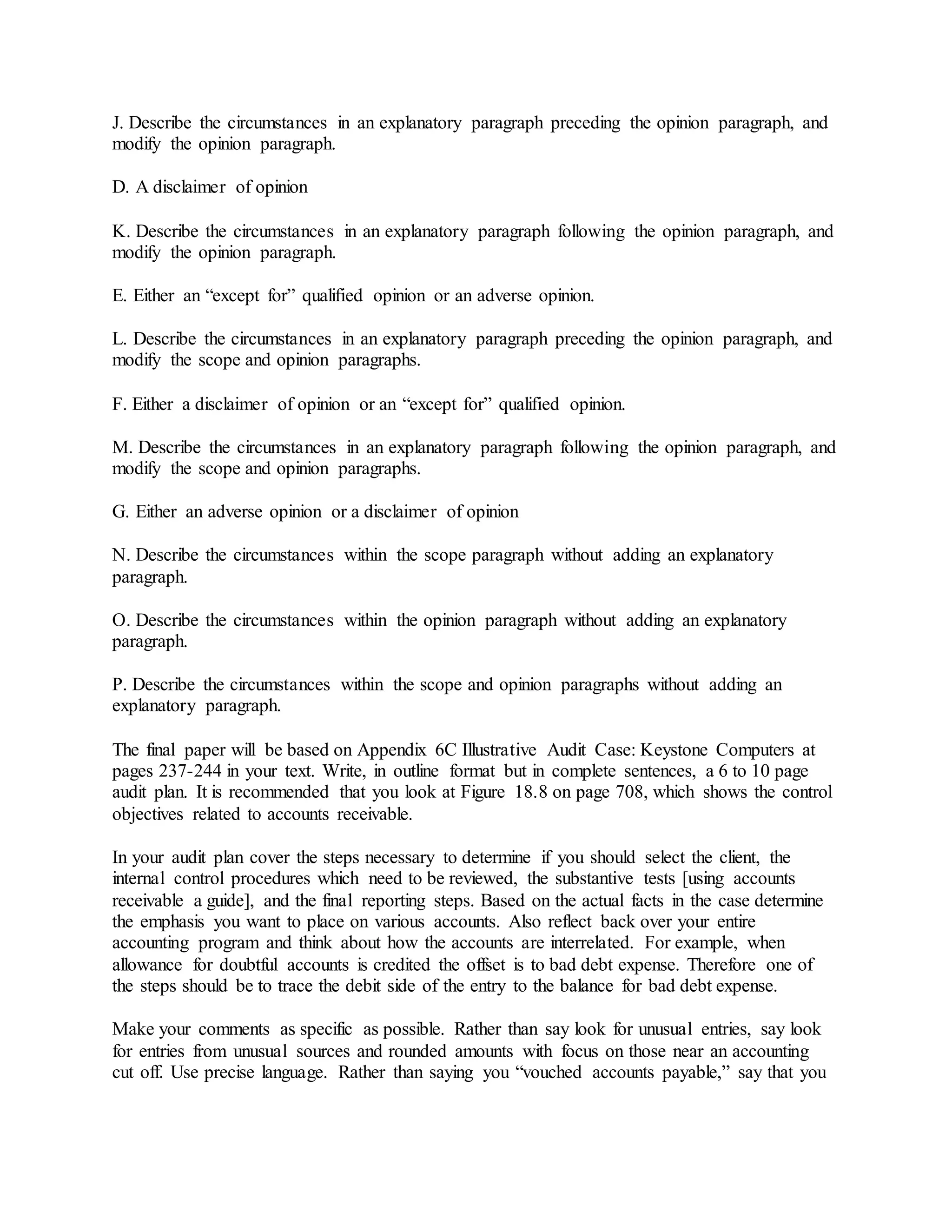 J. Describe the circumstances in an explanatory paragraph preceding the opinion paragraph, and
modify the opinion paragraph.
D. A disclaimer of opinion
K. Describe the circumstances in an explanatory paragraph following the opinion paragraph, and
modify the opinion paragraph.
E. Either an “except for” qualified opinion or an adverse opinion.
L. Describe the circumstances in an explanatory paragraph preceding the opinion paragraph, and
modify the scope and opinion paragraphs.
F. Either a disclaimer of opinion or an “except for” qualified opinion.
M. Describe the circumstances in an explanatory paragraph following the opinion paragraph, and
modify the scope and opinion paragraphs.
G. Either an adverse opinion or a disclaimer of opinion
N. Describe the circumstances within the scope paragraph without adding an explanatory
paragraph.
O. Describe the circumstances within the opinion paragraph without adding an explanatory
paragraph.
P. Describe the circumstances within the scope and opinion paragraphs without adding an
explanatory paragraph.
The final paper will be based on Appendix 6C Illustrative Audit Case: Keystone Computers at
pages 237-244 in your text. Write, in outline format but in complete sentences, a 6 to 10 page
audit plan. It is recommended that you look at Figure 18.8 on page 708, which shows the control
objectives related to accounts receivable.
In your audit plan cover the steps necessary to determine if you should select the client, the
internal control procedures which need to be reviewed, the substantive tests [using accounts
receivable a guide], and the final reporting steps. Based on the actual facts in the case determine
the emphasis you want to place on various accounts. Also reflect back over your entire
accounting program and think about how the accounts are interrelated. For example, when
allowance for doubtful accounts is credited the offset is to bad debt expense. Therefore one of
the steps should be to trace the debit side of the entry to the balance for bad debt expense.
Make your comments as specific as possible. Rather than say look for unusual entries, say look
for entries from unusual sources and rounded amounts with focus on those near an accounting
cut off. Use precise language. Rather than saying you “vouched accounts payable,” say that you
 