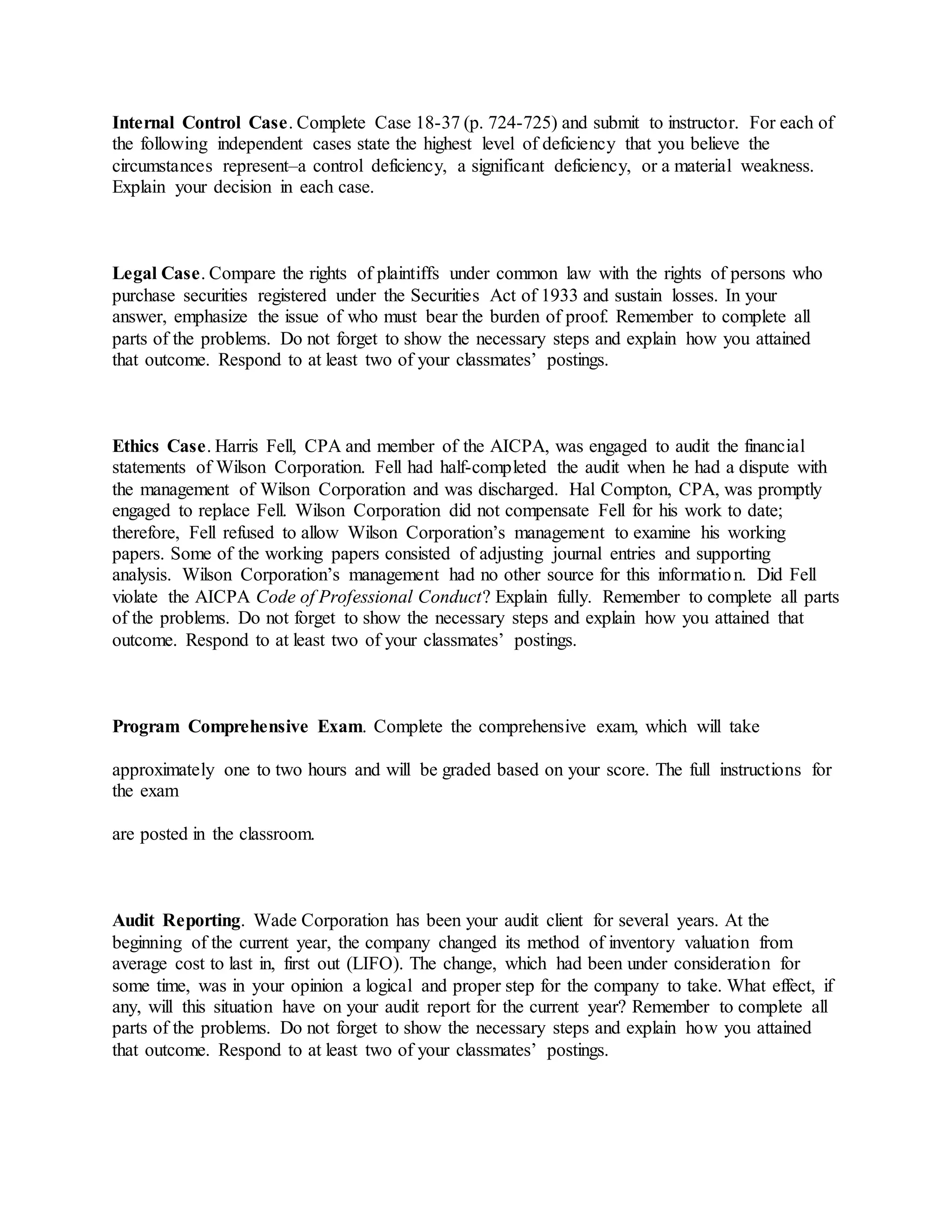 Internal Control Case. Complete Case 18-37 (p. 724-725) and submit to instructor. For each of
the following independent cases state the highest level of deficiency that you believe the
circumstances represent–a control deficiency, a significant deficiency, or a material weakness.
Explain your decision in each case.
Legal Case. Compare the rights of plaintiffs under common law with the rights of persons who
purchase securities registered under the Securities Act of 1933 and sustain losses. In your
answer, emphasize the issue of who must bear the burden of proof. Remember to complete all
parts of the problems. Do not forget to show the necessary steps and explain how you attained
that outcome. Respond to at least two of your classmates’ postings.
Ethics Case. Harris Fell, CPA and member of the AICPA, was engaged to audit the financial
statements of Wilson Corporation. Fell had half-completed the audit when he had a dispute with
the management of Wilson Corporation and was discharged. Hal Compton, CPA, was promptly
engaged to replace Fell. Wilson Corporation did not compensate Fell for his work to date;
therefore, Fell refused to allow Wilson Corporation’s management to examine his working
papers. Some of the working papers consisted of adjusting journal entries and supporting
analysis. Wilson Corporation’s management had no other source for this information. Did Fell
violate the AICPA Code of Professional Conduct? Explain fully. Remember to complete all parts
of the problems. Do not forget to show the necessary steps and explain how you attained that
outcome. Respond to at least two of your classmates’ postings.
Program Comprehensive Exam. Complete the comprehensive exam, which will take
approximately one to two hours and will be graded based on your score. The full instructions for
the exam
are posted in the classroom.
Audit Reporting. Wade Corporation has been your audit client for several years. At the
beginning of the current year, the company changed its method of inventory valuation from
average cost to last in, first out (LIFO). The change, which had been under consideration for
some time, was in your opinion a logical and proper step for the company to take. What effect, if
any, will this situation have on your audit report for the current year? Remember to complete all
parts of the problems. Do not forget to show the necessary steps and explain how you attained
that outcome. Respond to at least two of your classmates’ postings.
 