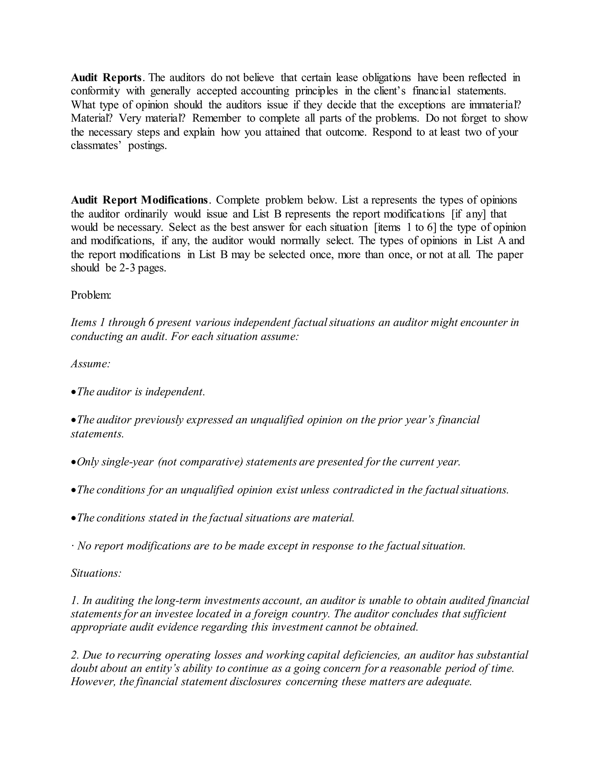 Audit Reports. The auditors do not believe that certain lease obligations have been reflected in
conformity with generally accepted accounting principles in the client’s financial statements.
What type of opinion should the auditors issue if they decide that the exceptions are immaterial?
Material? Very material? Remember to complete all parts of the problems. Do not forget to show
the necessary steps and explain how you attained that outcome. Respond to at least two of your
classmates’ postings.
Audit Report Modifications. Complete problem below. List a represents the types of opinions
the auditor ordinarily would issue and List B represents the report modifications [if any] that
would be necessary. Select as the best answer for each situation [items 1 to 6] the type of opinion
and modifications, if any, the auditor would normally select. The types of opinions in List A and
the report modifications in List B may be selected once, more than once, or not at all. The paper
should be 2-3 pages.
Problem:
Items 1 through 6 present various independent factual situations an auditor might encounter in
conducting an audit. For each situation assume:
Assume:
The auditor is independent.
The auditor previously expressed an unqualified opinion on the prior year’s financial
statements.
Only single-year (not comparative) statements are presented for the current year.
The conditions for an unqualified opinion exist unless contradicted in the factual situations.
The conditions stated in the factual situations are material.
· No report modifications are to be made except in response to the factual situation.
Situations:
1. In auditing the long-term investments account, an auditor is unable to obtain audited financial
statements for an investee located in a foreign country. The auditor concludes that sufficient
appropriate audit evidence regarding this investment cannot be obtained.
2. Due to recurring operating losses and working capital deficiencies, an auditor has substantial
doubt about an entity’s ability to continue as a going concern for a reasonable period of time.
However, the financial statement disclosures concerning these matters are adequate.
 