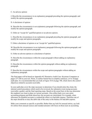 C. An adverse opinion
J. Describe the circumstances in an explanatory paragraph preceding the opinion paragraph, and
modify the opinion paragraph.
D. A disclaimer of opinion
K. Describe the circumstances in an explanatory paragraph following the opinion paragraph, and
modify the opinion paragraph.
E. Either an “except for” qualified opinion or an adverse opinion.
L. Describe the circumstances in an explanatory paragraph preceding the opinion paragraph, and
modify the scope and opinion paragraphs.
F. Either a disclaimer of opinion or an “except for” qualified opinion.
M. Describe the circumstances in an explanatory paragraph following the opinion paragraph, and
modify the scope and opinion paragraphs.
G. Either an adverse opinion or a disclaimer of opinion
N. Describe the circumstances within the scope paragraph without adding an explanatory
paragraph.
O. Describe the circumstances within the opinion paragraph without adding an explanatory
paragraph.
P. Describe the circumstances within the scope and opinion paragraphs without adding an
explanatory paragraph.
The final paper will be based on Appendix 6C Illustrative Audit Case: Keystone Computers at
pages 237-244 in your text. Write, in outline format but in complete sentences, a 6 to 10 page
audit plan. It is recommended that you look at Figure 18.8 on page 708, which shows the control
objectives related to accounts receivable.
In your audit plan cover the steps necessary to determine if you should select the client, the
internal control procedures which need to be reviewed, the substantive tests [using accounts
receivable a guide], and the final reporting steps. Based on the actual facts in the case determine
the emphasis you want to place on various accounts. Also reflect back over your entire
accounting program and think about how the accounts are interrelated. For example, when
allowance for doubtful accounts is credited the offset is to bad debt expense. Therefore one of
the steps should be to trace the debit side of the entry to the balance for bad debt expense.
Make your comments as specific as possible. Rather than say look for unusual entries, say look
for entries from unusual sources and rounded amounts with focus on those near an accounting
 