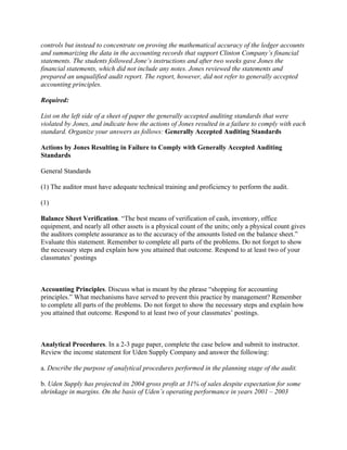 controls but instead to concentrate on proving the mathematical accuracy of the ledger accounts
and summarizing the data in the accounting records that support Clinton Company’s financial
statements. The students followed Jone’s instructions and after two weeks gave Jones the
financial statements, which did not include any notes. Jones reviewed the statements and
prepared an unqualified audit report. The report, however, did not refer to generally accepted
accounting principles.
Required:
List on the left side of a sheet of paper the generally accepted auditing standards that were
violated by Jones, and indicate how the actions of Jones resulted in a failure to comply with each
standard. Organize your answers as follows: Generally Accepted Auditing Standards
Actions by Jones Resulting in Failure to Comply with Generally Accepted Auditing
Standards
General Standards
(1) The auditor must have adequate technical training and proficiency to perform the audit.
(1)
Balance Sheet Verification. “The best means of verification of cash, inventory, office
equipment, and nearly all other assets is a physical count of the units; only a physical count gives
the auditors complete assurance as to the accuracy of the amounts listed on the balance sheet.”
Evaluate this statement. Remember to complete all parts of the problems. Do not forget to show
the necessary steps and explain how you attained that outcome. Respond to at least two of your
classmates’ postings
 
Accounting Principles. Discuss what is meant by the phrase “shopping for accounting
principles.” What mechanisms have served to prevent this practice by management? Remember
to complete all parts of the problems. Do not forget to show the necessary steps and explain how
you attained that outcome. Respond to at least two of your classmates’ postings.
 
Analytical Procedures. In a 2-3 page paper, complete the case below and submit to instructor.
Review the income statement for Uden Supply Company and answer the following:
a. Describe the purpose of analytical procedures performed in the planning stage of the audit.
b. Uden Supply has projected its 2004 gross profit at 31% of sales despite expectation for some
shrinkage in margins. On the basis of Uden’s operating performance in years 2001 – 2003
 