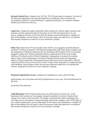  
Internal Control Case. Complete Case 18-37 (p. 724-725) and submit to instructor. For each of
the following independent cases state the highest level of deficiency that you believe the
circumstances represent–a control deficiency, a significant deficiency, or a material weakness.
Explain your decision in each case.
 
Legal Case. Compare the rights of plaintiffs under common law with the rights of persons who
purchase securities registered under the Securities Act of 1933 and sustain losses. In your
answer, emphasize the issue of who must bear the burden of proof. Remember to complete all
parts of the problems. Do not forget to show the necessary steps and explain how you attained
that outcome. Respond to at least two of your classmates’ postings.
 
Ethics Case. Harris Fell, CPA and member of the AICPA, was engaged to audit the financial
statements of Wilson Corporation. Fell had half-completed the audit when he had a dispute with
the management of Wilson Corporation and was discharged. Hal Compton, CPA, was promptly
engaged to replace Fell. Wilson Corporation did not compensate Fell for his work to date;
therefore, Fell refused to allow Wilson Corporation’s management to examine his working
papers. Some of the working papers consisted of adjusting journal entries and supporting
analysis. Wilson Corporation’s management had no other source for this information. Did Fell
violate the AICPA Code of Professional Conduct? Explain fully. Remember to complete all parts
of the problems. Do not forget to show the necessary steps and explain how you attained that
outcome. Respond to at least two of your classmates’ postings.
 
Program Comprehensive Exam. Complete the comprehensive exam, which will take
approximately one to two hours and will be graded based on your score. The full instructions for
the exam
are posted in the classroom.
 
Audit Reporting. Wade Corporation has been your audit client for several years. At the
beginning of the current year, the company changed its method of inventory valuation from
average cost to last in, first out (LIFO). The change, which had been under consideration for
some time, was in your opinion a logical and proper step for the company to take. What effect, if
any, will this situation have on your audit report for the current year? Remember to complete all
parts of the problems. Do not forget to show the necessary steps and explain how you attained
that outcome. Respond to at least two of your classmates’ postings.
 
