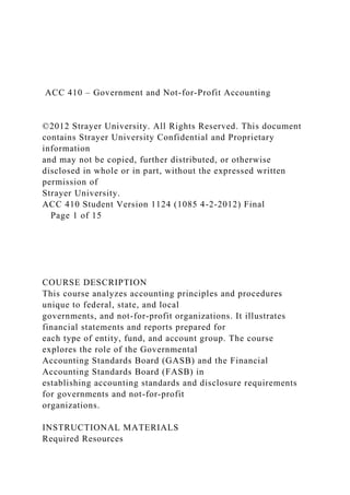 ACC 410 – Government and Not-for-Profit Accounting
©2012 Strayer University. All Rights Reserved. This document
contains Strayer University Confidential and Proprietary
information
and may not be copied, further distributed, or otherwise
disclosed in whole or in part, without the expressed written
permission of
Strayer University.
ACC 410 Student Version 1124 (1085 4-2-2012) Final
Page 1 of 15
COURSE DESCRIPTION
This course analyzes accounting principles and procedures
unique to federal, state, and local
governments, and not-for-profit organizations. It illustrates
financial statements and reports prepared for
each type of entity, fund, and account group. The course
explores the role of the Governmental
Accounting Standards Board (GASB) and the Financial
Accounting Standards Board (FASB) in
establishing accounting standards and disclosure requirements
for governments and not-for-profit
organizations.
INSTRUCTIONAL MATERIALS
Required Resources
 
