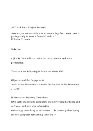 ACC 411 Final Project Scenario
Assume you are an auditor at an accounting firm. Your team is
getting ready to start a financial audit of
Robbins Network
Solution
s (RNS). You will start with the initial review and audit
preparation.
You know the following information about RNS.
Objectives of the Engagement
Audit of the financial statements for the year ended December
31, 2017.
Business and Industry Conditions
RNS sells and installs computers and networking hardware and
software, and provides information
technology consulting to businesses. It is currently developing
its own computer networking software to
 