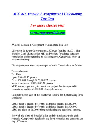 ACC 418 Module 1 Assignment 3 Calculating
Tax Cost
For more classes visit
www.snaptutorial.com
ACC418 Module 1 Assignment 3 Calculating Tax Cost
Microtech Software Corporation (MSC) was founded in 2001. The
founder, Chan Li, studied at MIT and worked for a large software
corporation before returning to his hometown, Centervale, to set up
his own company.
The corporate tax rate structure applicable in Centervale is as follows:
Taxable Income
Tax Rate
Up to $50,000 15 percent
From $50,001 through $150,000 22 percent
Income in excess of $150,000 30 percent
MSC has an opportunity to invest in a project that is expected to
generate an additional $55,000 of taxable income.
Compute the tax cost of this additional income for the following three
scenarios:
MSC's taxable income before the additional income is $45,000.
MSC's taxable income before the additional income is $300,000.
MSC has a loss of $5,000 before considering the additional income.
Show all the steps of the calculation and the final answer for each
scenario. Compare the results for the three scenarios and comment on
any differences.
 