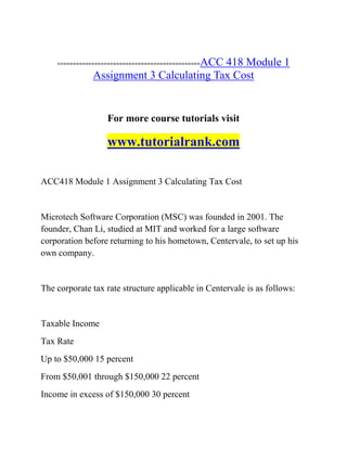 ==============================================ACC 418 Module 1
Assignment 3 Calculating Tax Cost
For more course tutorials visit
www.tutorialrank.com
ACC418 Module 1 Assignment 3 Calculating Tax Cost
Microtech Software Corporation (MSC) was founded in 2001. The
founder, Chan Li, studied at MIT and worked for a large software
corporation before returning to his hometown, Centervale, to set up his
own company.
The corporate tax rate structure applicable in Centervale is as follows:
Taxable Income
Tax Rate
Up to $50,000 15 percent
From $50,001 through $150,000 22 percent
Income in excess of $150,000 30 percent
 