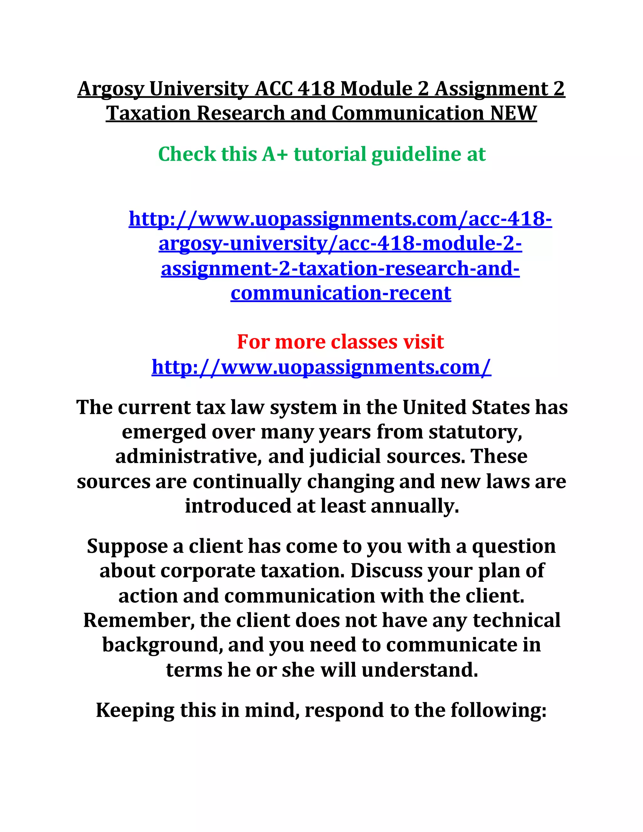 Argosy University ACC 418 Module 2 Assignment 2
Taxation Research and Communication NEW
Check this A+ tutorial guideline at
http://www.uopassignments.com/acc-418-
argosy-university/acc-418-module-2-
assignment-2-taxation-research-and-
communication-recent
For more classes visit
http://www.uopassignments.com/
The current tax law system in the United States has
emerged over many years from statutory,
administrative, and judicial sources. These
sources are continually changing and new laws are
introduced at least annually.
Suppose a client has come to you with a question
about corporate taxation. Discuss your plan of
action and communication with the client.
Remember, the client does not have any technical
background, and you need to communicate in
terms he or she will understand.
Keeping this in mind, respond to the following:
 