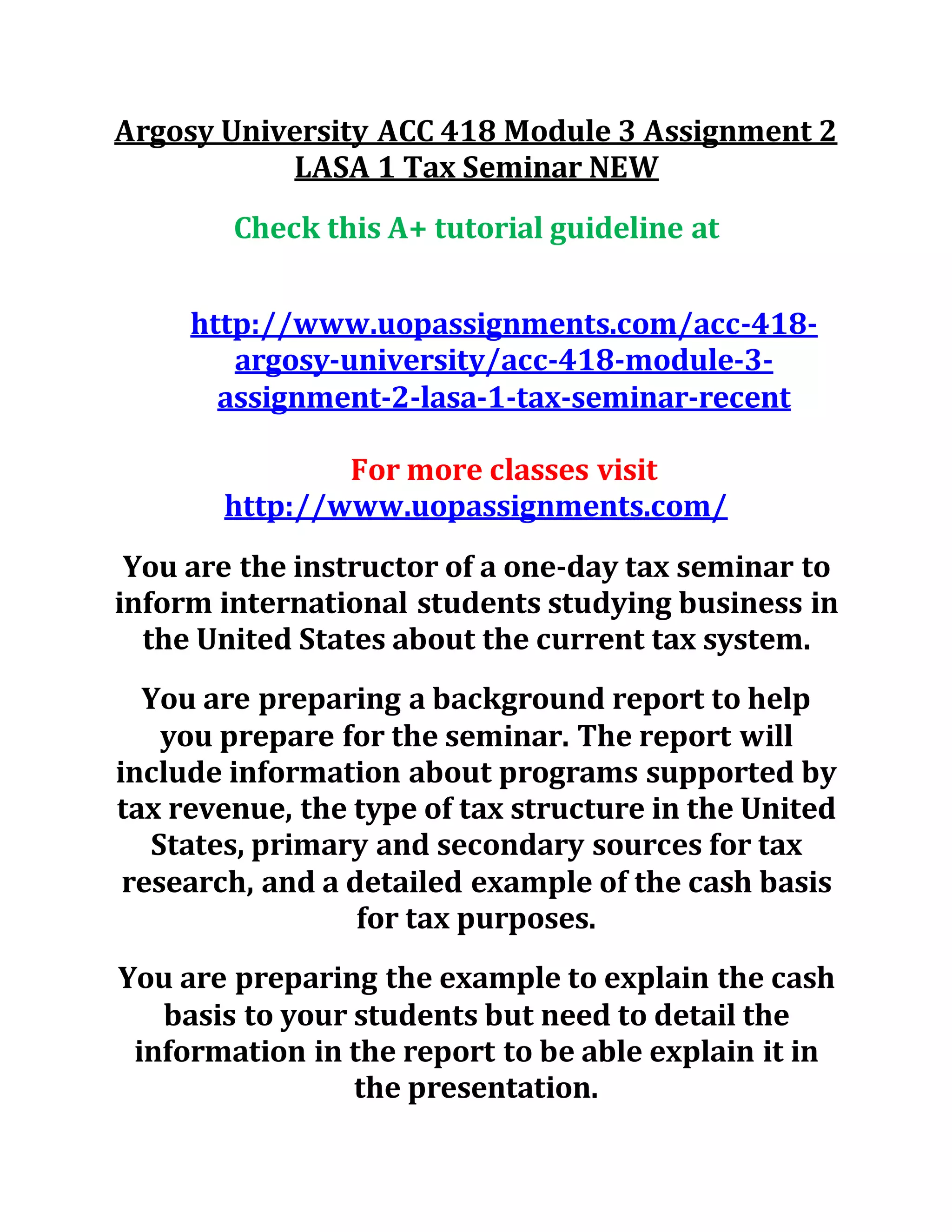 Argosy University ACC 418 Module 3 Assignment 2
LASA 1 Tax Seminar NEW
Check this A+ tutorial guideline at
http://www.uopassignments.com/acc-418-
argosy-university/acc-418-module-3-
assignment-2-lasa-1-tax-seminar-recent
For more classes visit
http://www.uopassignments.com/
You are the instructor of a one-day tax seminar to
inform international students studying business in
the United States about the current tax system.
You are preparing a background report to help
you prepare for the seminar. The report will
include information about programs supported by
tax revenue, the type of tax structure in the United
States, primary and secondary sources for tax
research, and a detailed example of the cash basis
for tax purposes.
You are preparing the example to explain the cash
basis to your students but need to detail the
information in the report to be able explain it in
the presentation.
 