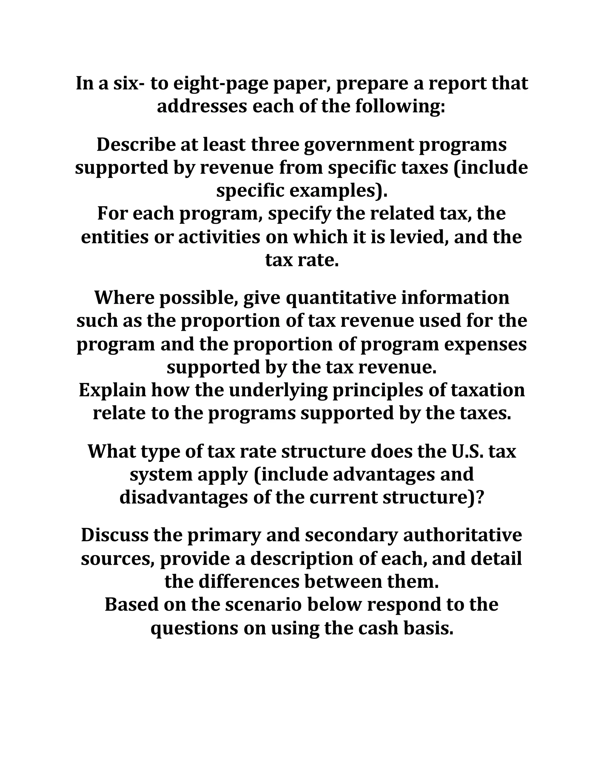 In a six- to eight-page paper, prepare a report that
addresses each of the following:
Describe at least three government programs
supported by revenue from specific taxes (include
specific examples).
For each program, specify the related tax, the
entities or activities on which it is levied, and the
tax rate.
Where possible, give quantitative information
such as the proportion of tax revenue used for the
program and the proportion of program expenses
supported by the tax revenue.
Explain how the underlying principles of taxation
relate to the programs supported by the taxes.
What type of tax rate structure does the U.S. tax
system apply (include advantages and
disadvantages of the current structure)?
Discuss the primary and secondary authoritative
sources, provide a description of each, and detail
the differences between them.
Based on the scenario below respond to the
questions on using the cash basis.
 
