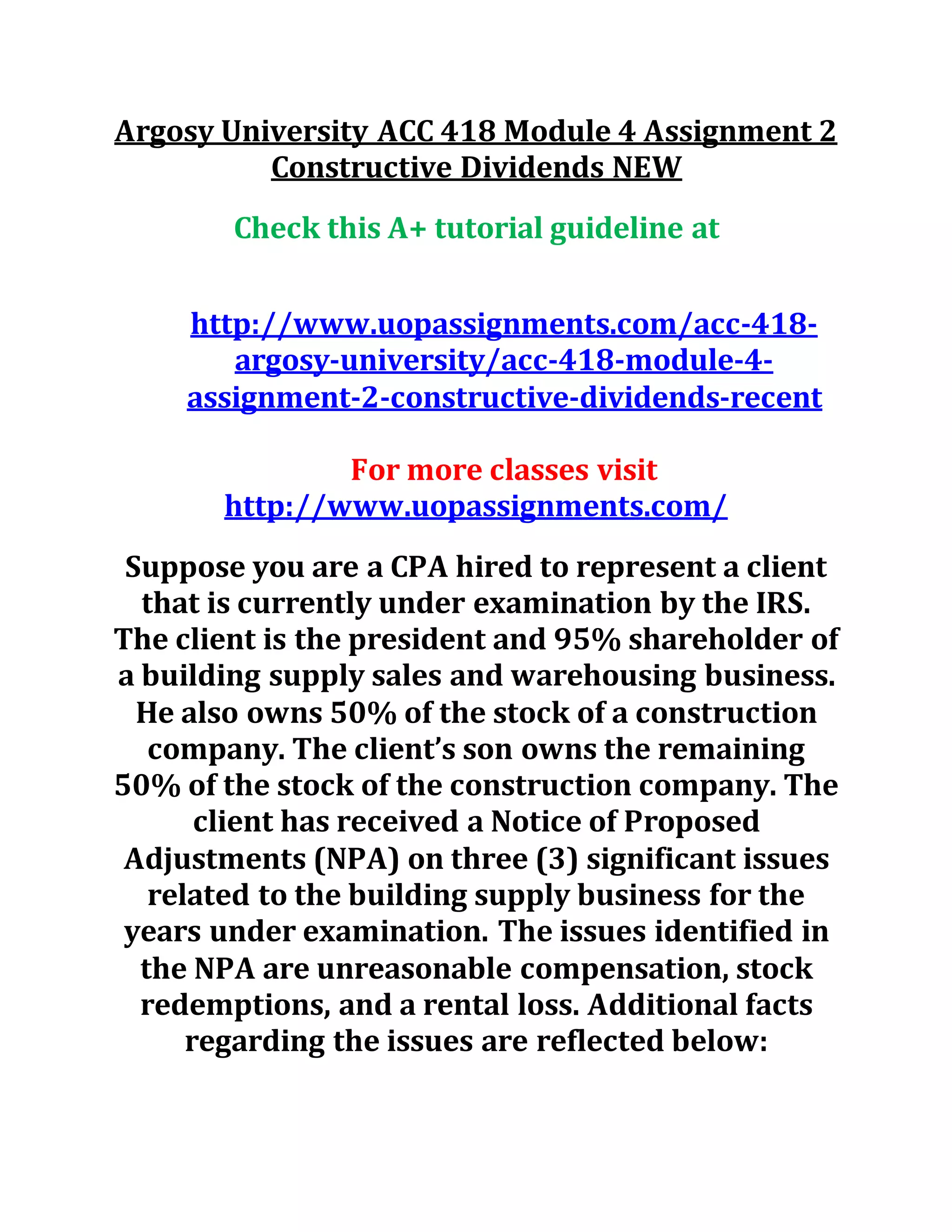 Argosy University ACC 418 Module 4 Assignment 2
Constructive Dividends NEW
Check this A+ tutorial guideline at
http://www.uopassignments.com/acc-418-
argosy-university/acc-418-module-4-
assignment-2-constructive-dividends-recent
For more classes visit
http://www.uopassignments.com/
Suppose you are a CPA hired to represent a client
that is currently under examination by the IRS.
The client is the president and 95% shareholder of
a building supply sales and warehousing business.
He also owns 50% of the stock of a construction
company. The client’s son owns the remaining
50% of the stock of the construction company. The
client has received a Notice of Proposed
Adjustments (NPA) on three (3) significant issues
related to the building supply business for the
years under examination. The issues identified in
the NPA are unreasonable compensation, stock
redemptions, and a rental loss. Additional facts
regarding the issues are reflected below:
 