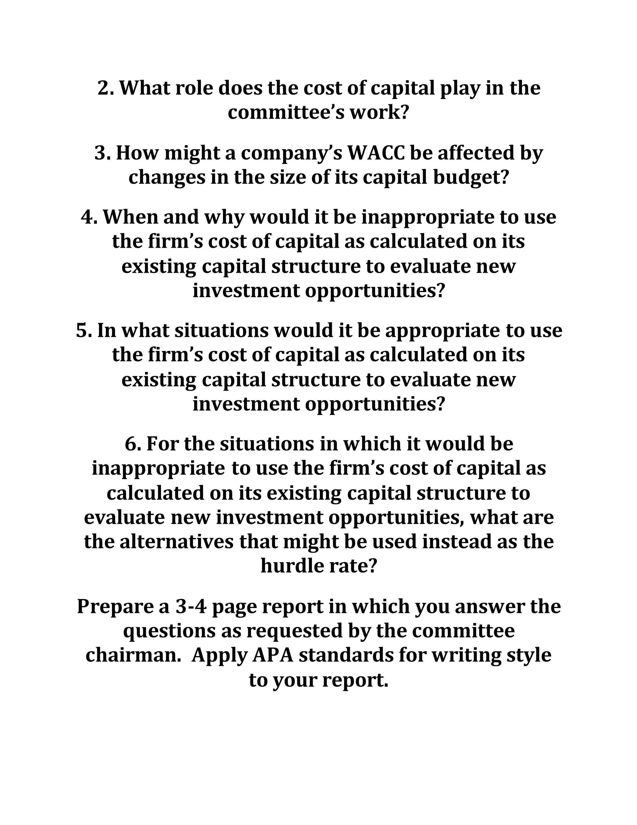 2. What role does the cost of capital play in the
committee’s work?
3. How might a company’s WACC be affected by
changes in the size of its capital budget?
4. When and why would it be inappropriate to use
the firm’s cost of capital as calculated on its
existing capital structure to evaluate new
investment opportunities?
5. In what situations would it be appropriate to use
the firm’s cost of capital as calculated on its
existing capital structure to evaluate new
investment opportunities?
6. For the situations in which it would be
inappropriate to use the firm’s cost of capital as
calculated on its existing capital structure to
evaluate new investment opportunities, what are
the alternatives that might be used instead as the
hurdle rate?
Prepare a 3-4 page report in which you answer the
questions as requested by the committee
chairman. Apply APA standards for writing style
to your report.
 