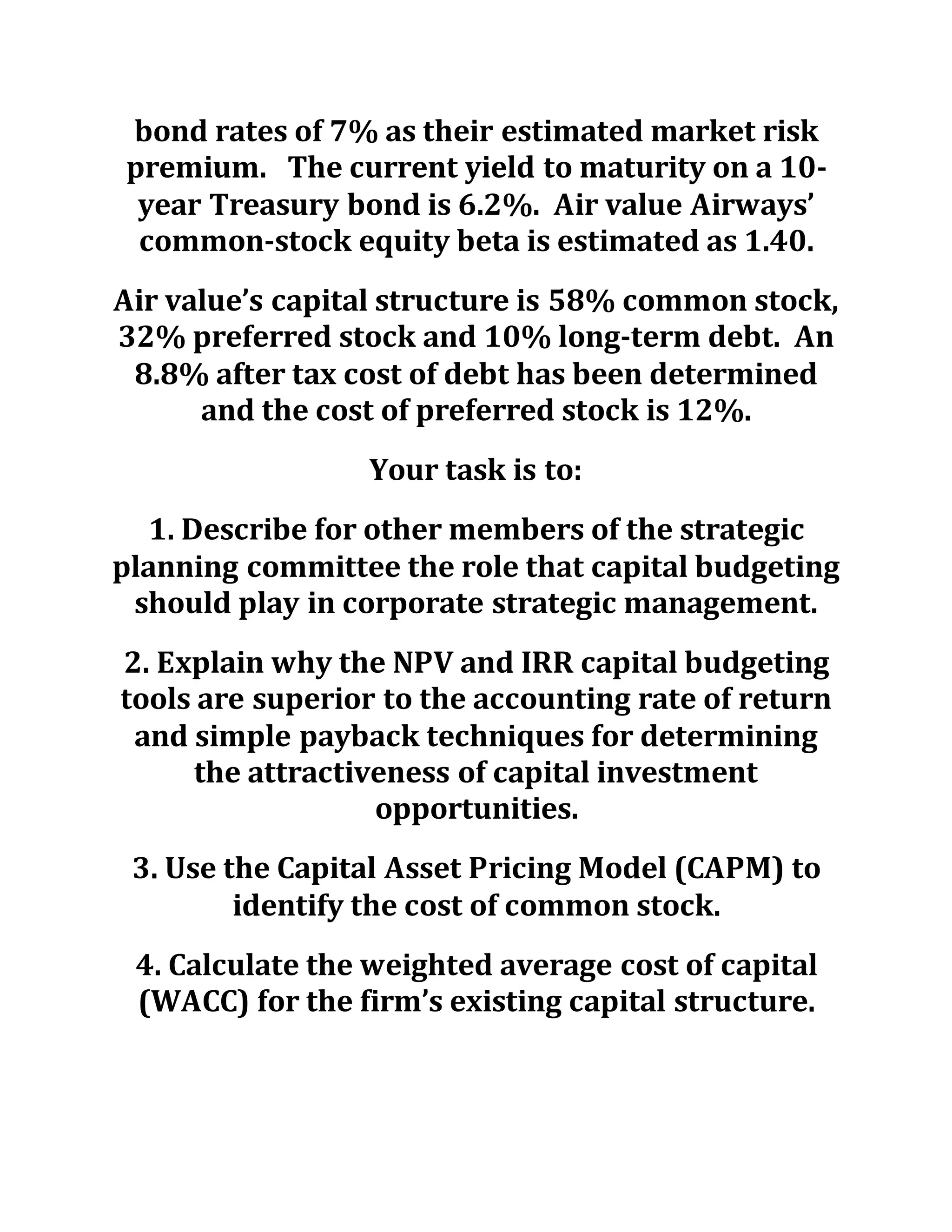 bond rates of 7% as their estimated market risk
premium. The current yield to maturity on a 10-
year Treasury bond is 6.2%. Air value Airways’
common-stock equity beta is estimated as 1.40.
Air value’s capital structure is 58% common stock,
32% preferred stock and 10% long-term debt. An
8.8% after tax cost of debt has been determined
and the cost of preferred stock is 12%.
Your task is to:
1. Describe for other members of the strategic
planning committee the role that capital budgeting
should play in corporate strategic management.
2. Explain why the NPV and IRR capital budgeting
tools are superior to the accounting rate of return
and simple payback techniques for determining
the attractiveness of capital investment
opportunities.
3. Use the Capital Asset Pricing Model (CAPM) to
identify the cost of common stock.
4. Calculate the weighted average cost of capital
(WACC) for the firm’s existing capital structure.
 