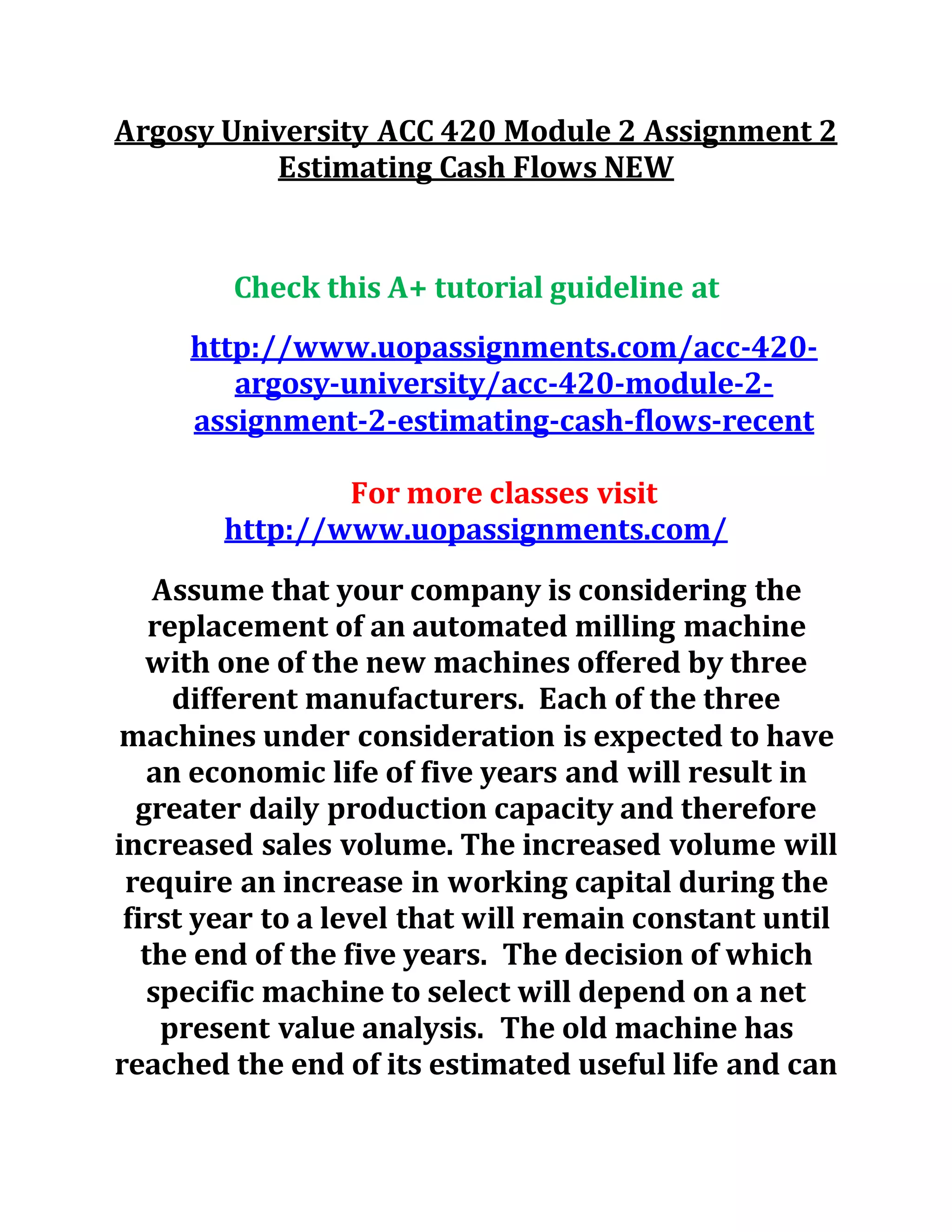 Argosy University ACC 420 Module 2 Assignment 2
Estimating Cash Flows NEW
Check this A+ tutorial guideline at
http://www.uopassignments.com/acc-420-
argosy-university/acc-420-module-2-
assignment-2-estimating-cash-flows-recent
For more classes visit
http://www.uopassignments.com/
Assume that your company is considering the
replacement of an automated milling machine
with one of the new machines offered by three
different manufacturers. Each of the three
machines under consideration is expected to have
an economic life of five years and will result in
greater daily production capacity and therefore
increased sales volume. The increased volume will
require an increase in working capital during the
first year to a level that will remain constant until
the end of the five years. The decision of which
specific machine to select will depend on a net
present value analysis. The old machine has
reached the end of its estimated useful life and can
 