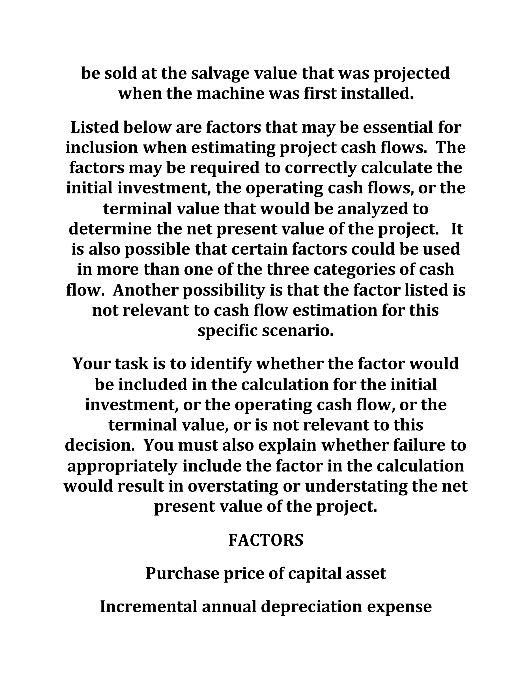 be sold at the salvage value that was projected
when the machine was first installed.
Listed below are factors that may be essential for
inclusion when estimating project cash flows. The
factors may be required to correctly calculate the
initial investment, the operating cash flows, or the
terminal value that would be analyzed to
determine the net present value of the project. It
is also possible that certain factors could be used
in more than one of the three categories of cash
flow. Another possibility is that the factor listed is
not relevant to cash flow estimation for this
specific scenario.
Your task is to identify whether the factor would
be included in the calculation for the initial
investment, or the operating cash flow, or the
terminal value, or is not relevant to this
decision. You must also explain whether failure to
appropriately include the factor in the calculation
would result in overstating or understating the net
present value of the project.
FACTORS
Purchase price of capital asset
Incremental annual depreciation expense
 