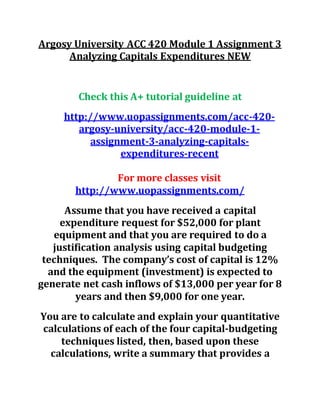 Argosy University ACC 420 Module 1 Assignment 3
Analyzing Capitals Expenditures NEW
Check this A+ tutorial guideline at
http://www.uopassignments.com/acc-420-
argosy-university/acc-420-module-1-
assignment-3-analyzing-capitals-
expenditures-recent
For more classes visit
http://www.uopassignments.com/
Assume that you have received a capital
expenditure request for $52,000 for plant
equipment and that you are required to do a
justification analysis using capital budgeting
techniques. The company’s cost of capital is 12%
and the equipment (investment) is expected to
generate net cash inflows of $13,000 per year for 8
years and then $9,000 for one year.
You are to calculate and explain your quantitative
calculations of each of the four capital-budgeting
techniques listed, then, based upon these
calculations, write a summary that provides a
 