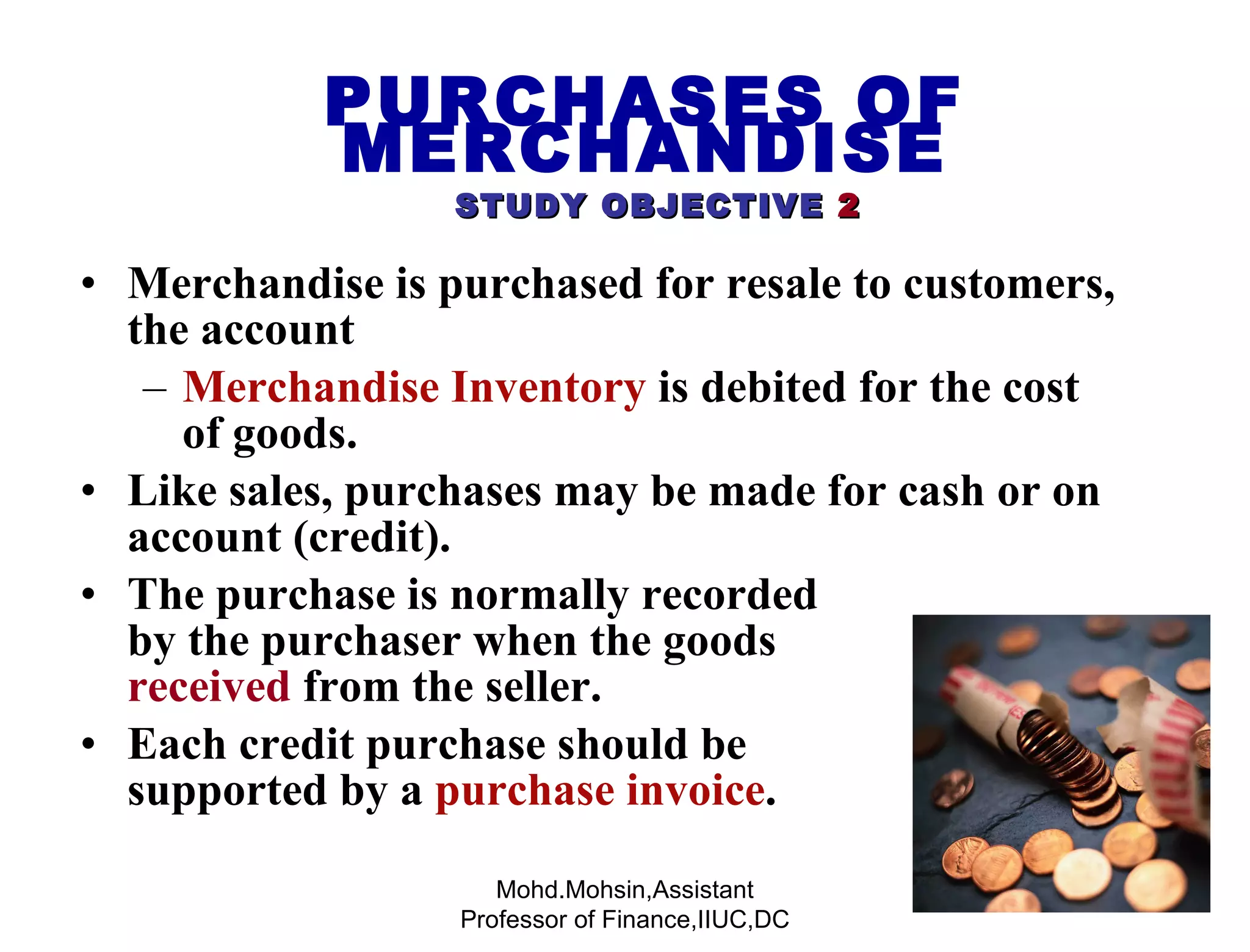 Merchandise is purchased for resale to customers, the account Merchandise Inventory  is debited for the cost of goods. Like sales, purchases may be made for cash or on account (credit). The purchase is normally recorded  by the purchaser when the goods  are  received  from the seller. Each credit purchase should be  supported by a  purchase invoice . PURCHASES OF MERCHANDISE   STUDY OBJECTIVE   2 Mohd.Mohsin,Assistant Professor of Finance,IIUC,DC 