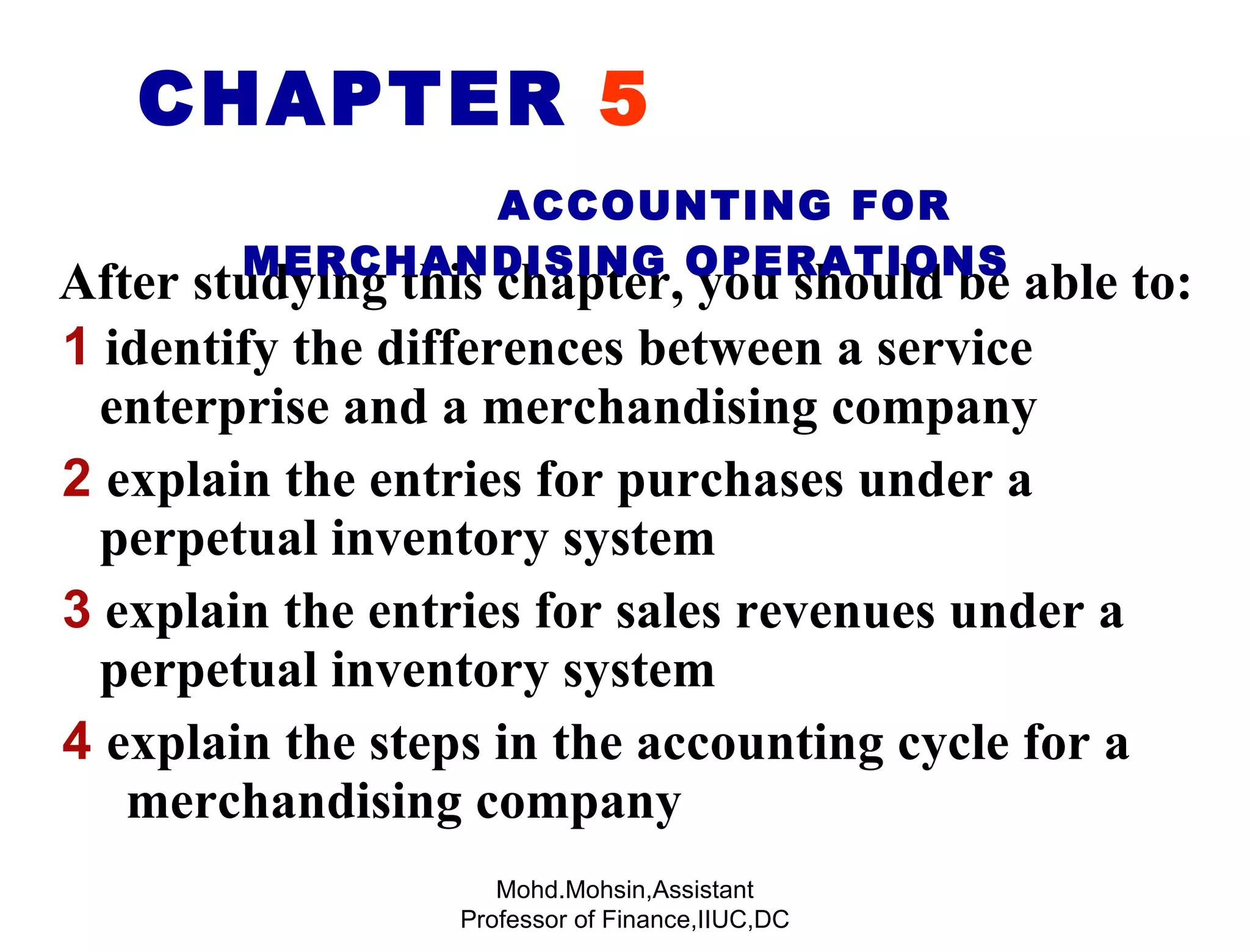 1  identify the differences between a service   enterprise and a merchandising company 2   explain the entries for purchases under a  perpetual inventory system 3  explain the entries for sales revenues under a  perpetual inventory system 4  explain the steps in the accounting cycle for a  merchandising company After studying this chapter, you should be able to: CHAPTER  5   ACCOUNTING FOR MERCHANDISING OPERATIONS Mohd.Mohsin,Assistant Professor of Finance,IIUC,DC 