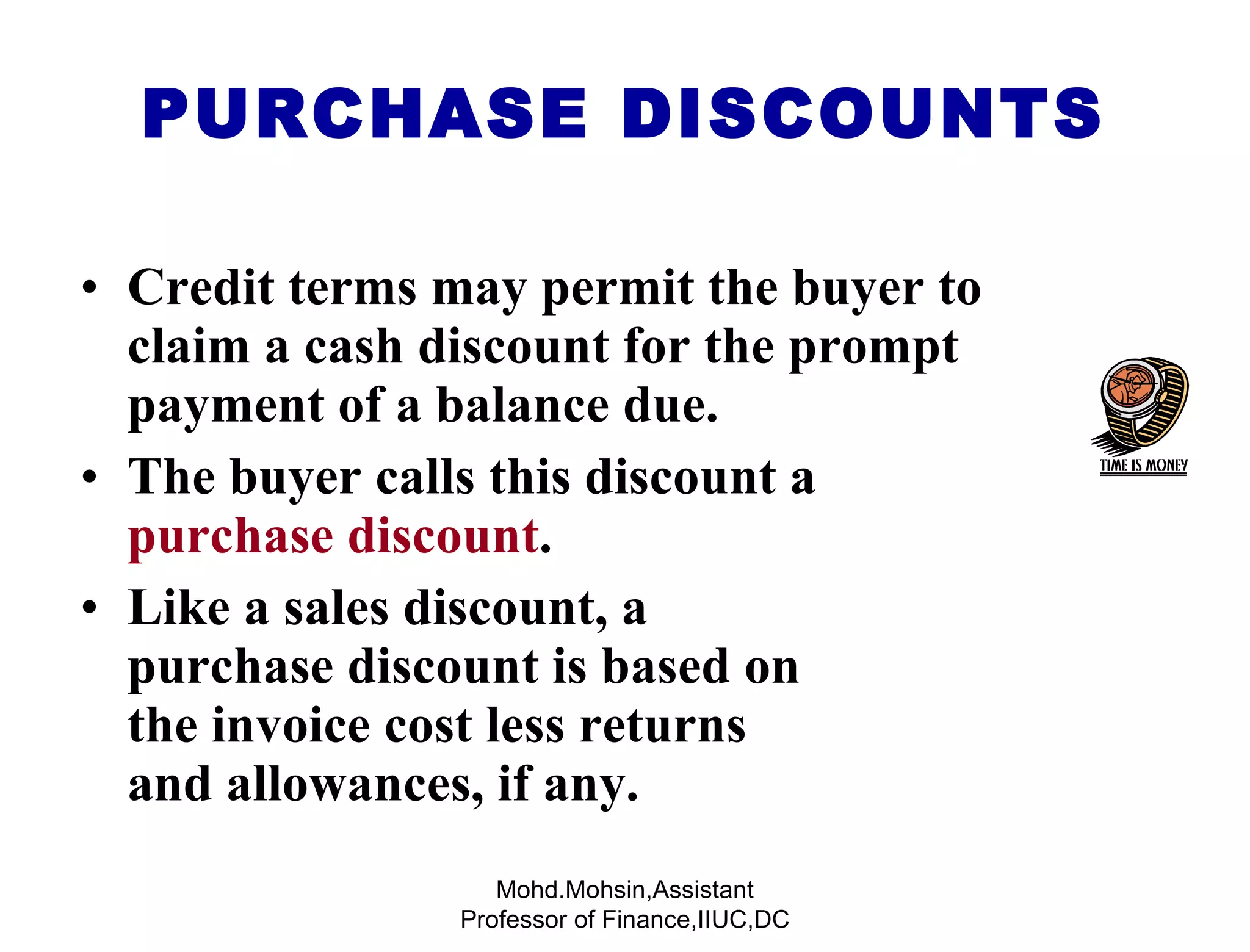 PURCHASE DISCOUNTS Credit terms may permit the buyer to claim a cash discount for the prompt payment of a balance due. The buyer calls this discount a  purchase discount . Like a sales discount, a  purchase discount is based on  the invoice cost less returns  and allowances, if any. Mohd.Mohsin,Assistant Professor of Finance,IIUC,DC 