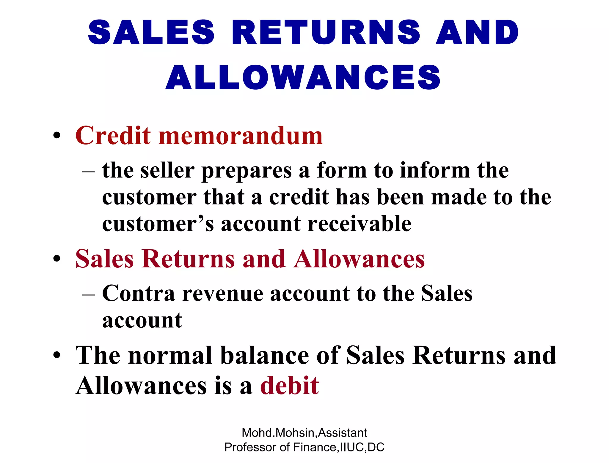 Credit memorandum  the seller prepares a form to inform the customer that a credit has been made to the customer’s account receivable Sales Returns and Allowances   Contra revenue account   to the Sales account The normal balance of Sales Returns and Allowances is a  debit SALES RETURNS AND ALLOWANCES Mohd.Mohsin,Assistant Professor of Finance,IIUC,DC 