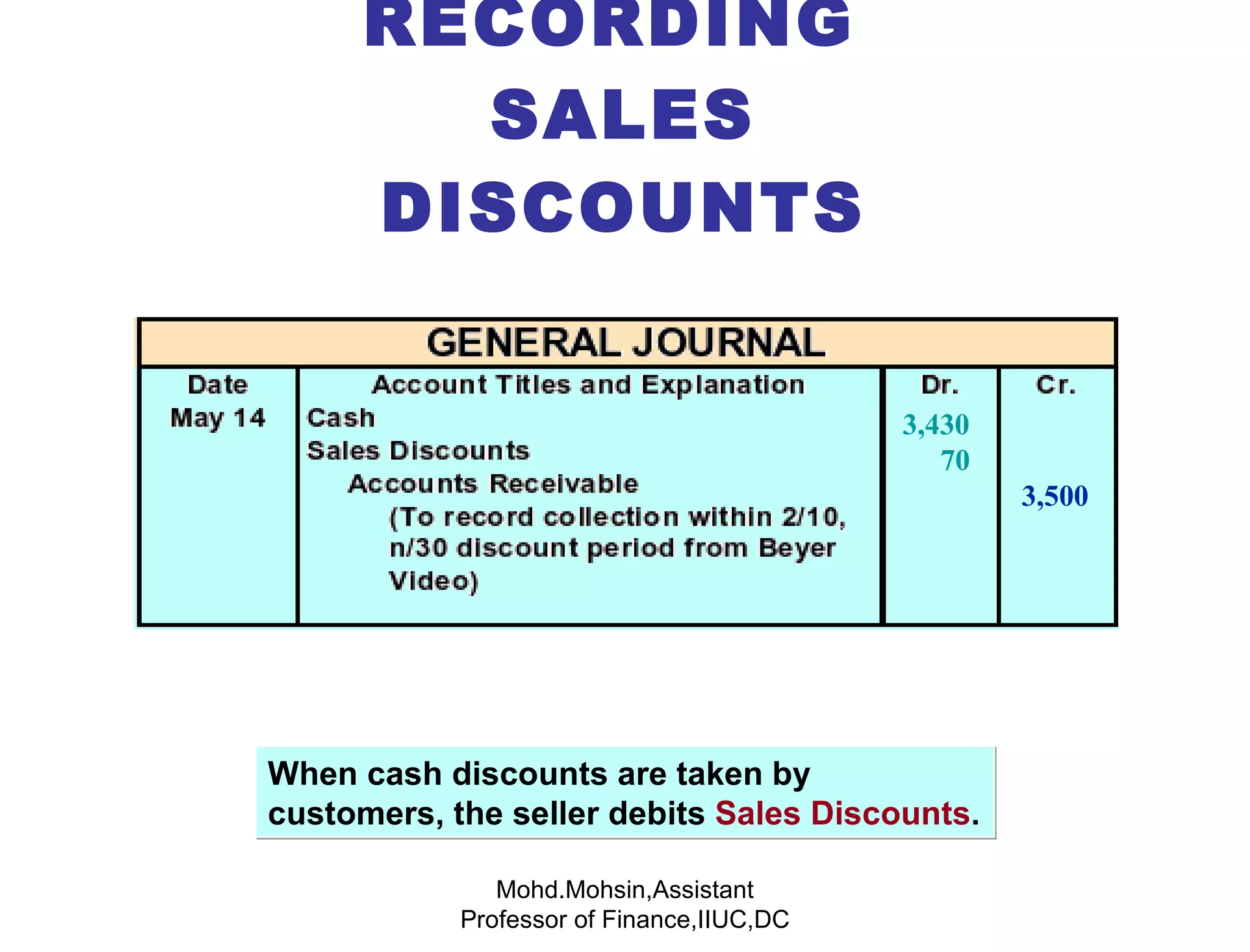 RECORDING  SALES DISCOUNTS When cash discounts are taken by customers, the seller debits  Sales Discounts . Mohd.Mohsin,Assistant Professor of Finance,IIUC,DC 3,430 70 3,500 