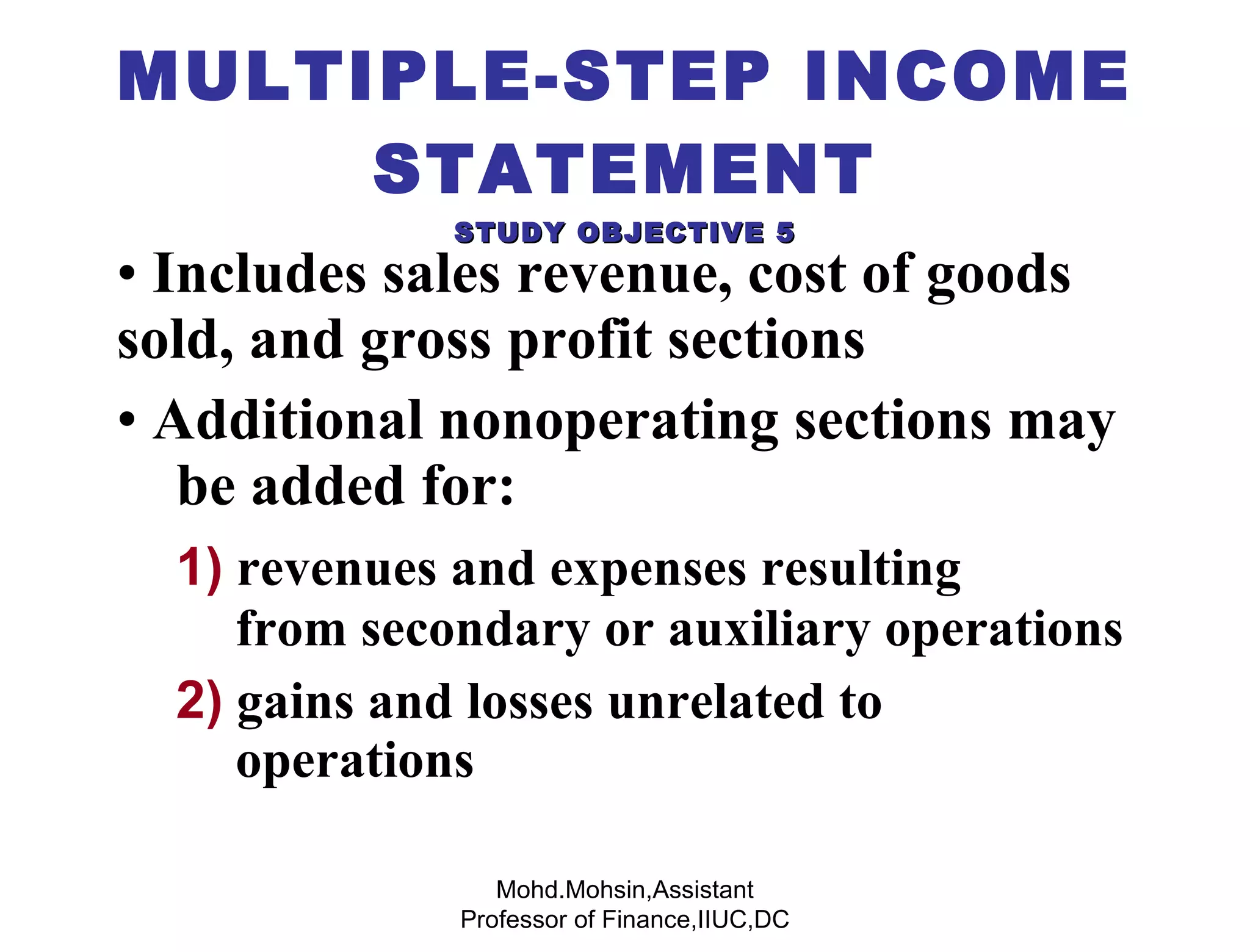 Includes sales revenue, cost of goods  sold, and gross profit sections Additional nonoperating sections may  be added for: 1)  revenues and expenses resulting    from secondary or auxiliary operations 2)  gains and losses unrelated to  operations MULTIPLE-STEP INCOME STATEMENT STUDY OBJECTIVE 5 Mohd.Mohsin,Assistant Professor of Finance,IIUC,DC 
