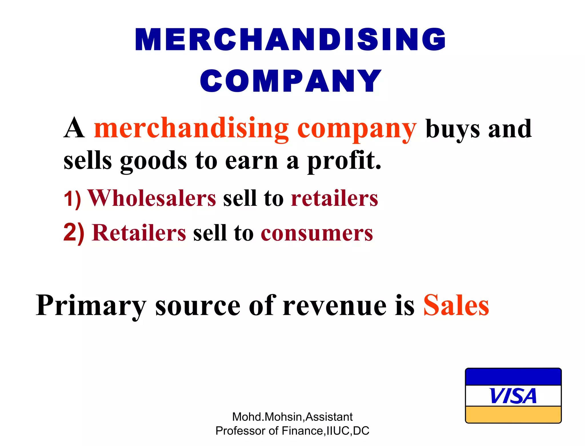 MERCHANDISING COMPANY A   merchandising company   buys and sells goods to earn a profit. 1)   Wholesalers  sell to  retailers 2)   Retailers  sell to  consumers Primary source of revenue is  Sales Mohd.Mohsin,Assistant Professor of Finance,IIUC,DC 