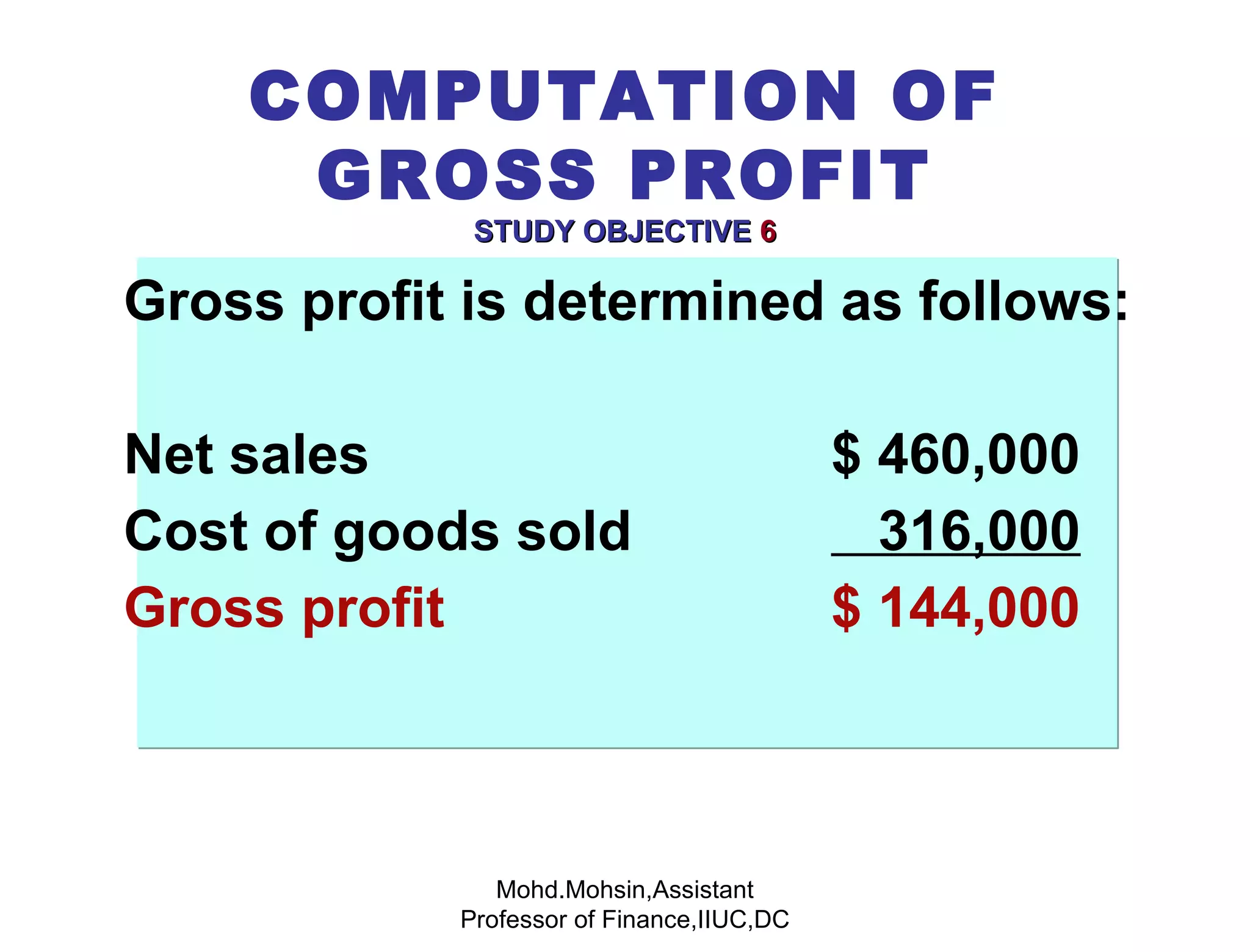 Gross profit is determined as follows: Net sales   $ 460,000 Cost of goods sold   316,000 Gross profit   $ 144,000 COMPUTATION OF GROSS PROFIT STUDY OBJECTIVE   6 Mohd.Mohsin,Assistant Professor of Finance,IIUC,DC 