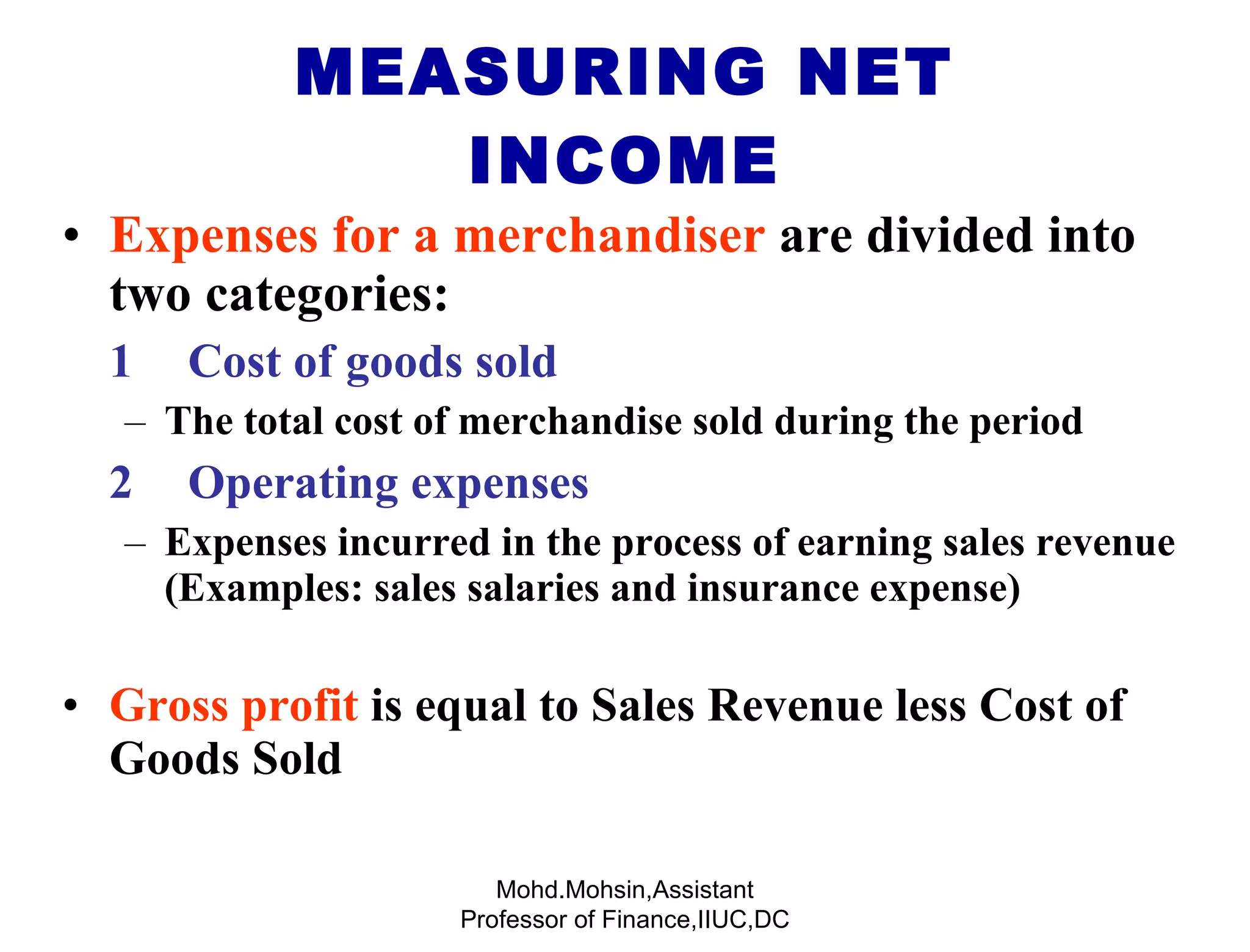 Expenses for a merchandiser  are divided into two categories: 1 Cost of goods sold  The total cost of merchandise sold during the period 2 Operating expenses  Expenses incurred in the process of earning sales revenue (Examples: sales salaries and insurance expense) Gross profit   is equal to Sales Revenue less Cost of Goods Sold MEASURING NET INCOME Mohd.Mohsin,Assistant Professor of Finance,IIUC,DC 