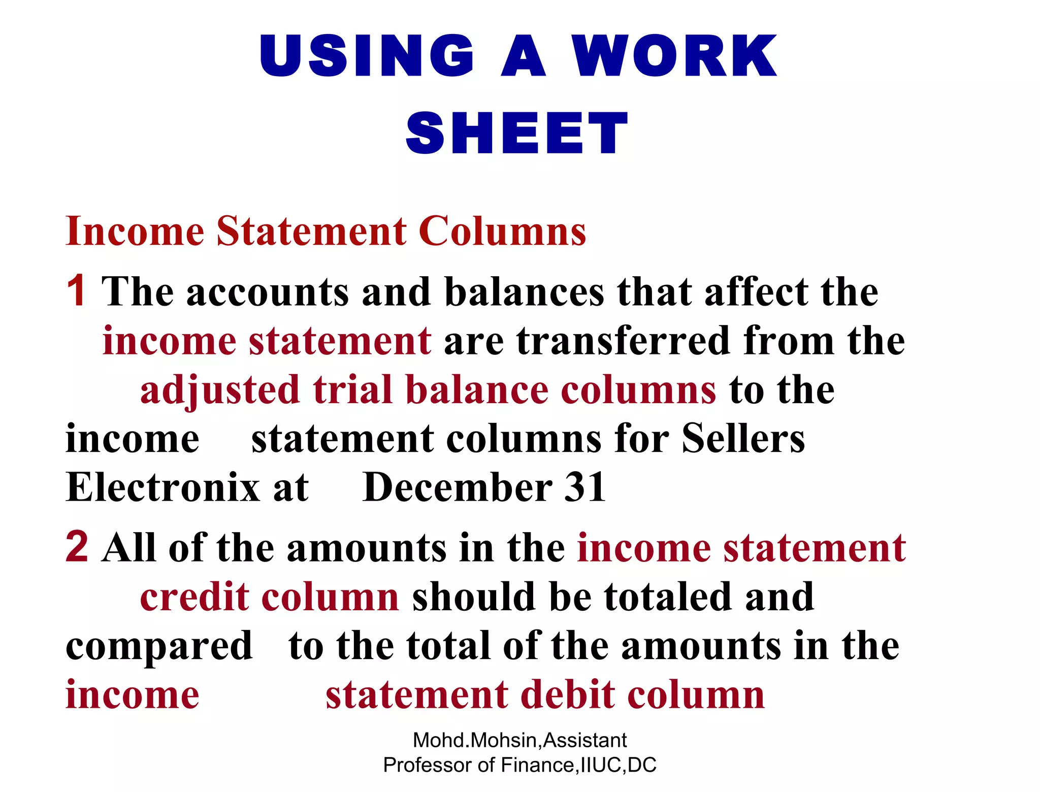 USING A WORK SHEET Income Statement Columns 1   The accounts and balances that affect the  income statement  are transferred from the  adjusted trial balance columns  to the income  statement columns for Sellers Electronix at  December 31 2  All of the amounts in the  income statement  credit column  should be totaled and compared  to the total of the amounts in the  income  statement debit column Mohd.Mohsin,Assistant Professor of Finance,IIUC,DC 