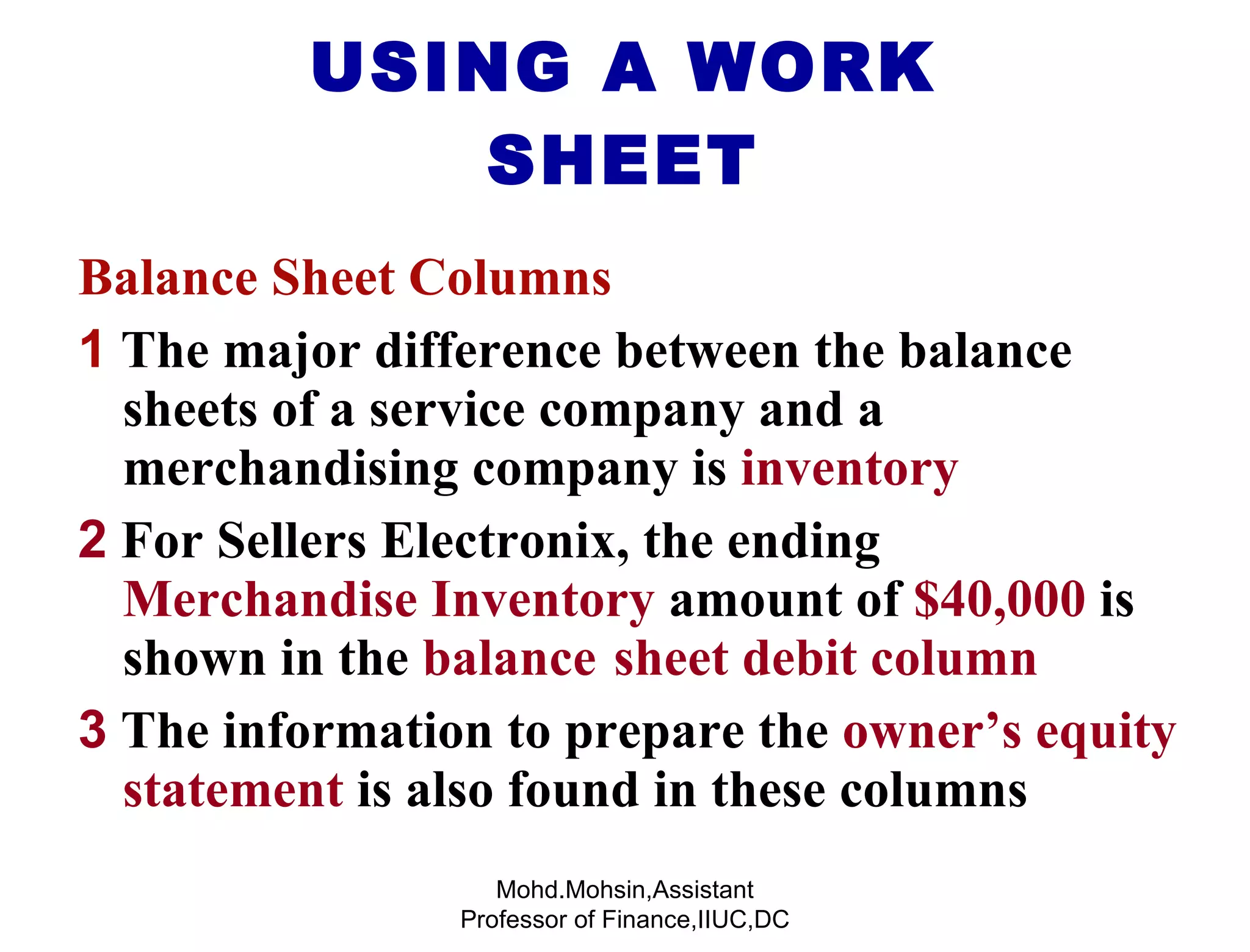 USING A WORK SHEET Balance Sheet Columns 1   The major difference between the balance  sheets of a service company and a  merchandising company is  inventory 2  For Sellers Electronix, the ending  Merchandise Inventory  amount of  $40,000  is  shown in the  balance sheet debit column 3  The information to prepare the  owner’s equity  statement  is also found in these columns Mohd.Mohsin,Assistant Professor of Finance,IIUC,DC 
