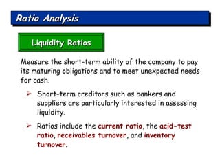 Ratio Analysis Liquidity Ratios Measure the short-term ability of the company to pay its maturing obligations and to meet unexpected needs for cash.  Short-term creditors such as bankers and suppliers are particularly interested in assessing liquidity.  Ratios include the  current ratio , the  acid-test ratio ,  receivables turnover , and  inventory turnover . 
